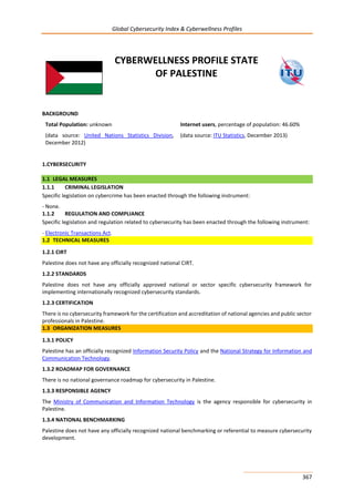 Global Cybersecurity Index & Cyberwellness Profiles
367
CYBERWELLNESS PROFILE STATE
OF PALESTINE
BACKGROUND
Total Population: unknown
(data source: United Nations Statistics Division,
December 2012)
Internet users, percentage of population: 46.60%
(data source: ITU Statistics, December 2013)
1.CYBERSECURITY
1.1 LEGAL MEASURES
1.1.1 CRIMINAL LEGISLATION
Specific legislation on cybercrime has been enacted through the following instrument:
- None.
1.1.2 REGULATION AND COMPLIANCE
Specific legislation and regulation related to cybersecurity has been enacted through the following instrument:
- Electronic Transactions Act.
1.2 TECHNICAL MEASURES
1.2.1 CIRT
Palestine does not have any officially recognized national CIRT.
1.2.2 STANDARDS
Palestine does not have any officially approved national or sector specific cybersecurity framework for
implementing internationally recognized cybersecurity standards.
1.2.3 CERTIFICATION
There is no cybersecurity framework for the certification and accreditation of national agencies and public sector
professionals in Palestine.
1.3 ORGANIZATION MEASURES
1.3.1 POLICY
Palestine has an officially recognized Information Security Policy and the National Strategy for Information and
Communication Technology.
1.3.2 ROADMAP FOR GOVERNANCE
There is no national governance roadmap for cybersecurity in Palestine.
1.3.3 RESPONSIBLE AGENCY
The Ministry of Communication and Information Technology is the agency responsible for cybersecurity in
Palestine.
1.3.4 NATIONAL BENCHMARKING
Palestine does not have any officially recognized national benchmarking or referential to measure cybersecurity
development.
 