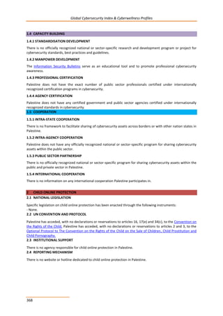 Global Cybersecurity Index & Cyberwellness Profiles
368
1.4 CAPACITY BUILDING
1.4.1 STANDARDISATION DEVELOPMENT
There is no officially recognized national or sector-specific research and development program or project for
cybersecurity standards, best practices and guidelines.
1.4.2 MANPOWER DEVELOPMENT
The Information Security Bulletins serve as an educational tool and to promote professional cybersecurity
awareness.
1.4.3 PROFESSIONAL CERTIFICATION
Palestine does not have the exact number of public sector professionals certified under internationally
recognized certification programs in cybersecurity.
1.4.4 AGENCY CERTIFICATION
Palestine does not have any certified government and public sector agencies certified under internationally
recognized standards in cybersecurity.
1.5 COOPERATION
1.5.1 INTRA-STATE COOPERATION
There is no framework to facilitate sharing of cybersecurity assets across borders or with other nation states in
Palestine.
1.5.2 INTRA-AGENCY COOPERATION
Palestine does not have any officially recognized national or sector-specific program for sharing cybersecurity
assets within the public sector.
1.5.3 PUBLIC SECTOR PARTNERSHIP
There is no officially recognized national or sector-specific program for sharing cybersecurity assets within the
public and private sector in Palestine.
1.5.4 INTERNATIONAL COOPERATION
There is no information on any international cooperation Palestine participates in.
2 CHILD ONLINE PROTECTION
2.1 NATIONAL LEGISLATION
Specific legislation on child online protection has been enacted through the following instruments:
- None.
2.2 UN CONVENTION AND PROTOCOL
Palestine has acceded, with no declarations or reservations to articles 16, 17(e) and 34(c), to the Convention on
the Rights of the Child. Palestine has acceded, with no declarations or reservations to articles 2 and 3, to the
Optional Protocol to The Convention on the Rights of the Child on the Sale of Children, Child Prostitution and
Child Pornography.
2.3 INSTITUTIONAL SUPPORT
There is no agency responsible for child online protection in Palestine.
2.4 REPORTING MECHANISM
There is no website or hotline dedicated to child online protection in Palestine.
 
