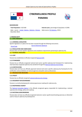 Global Cybersecurity Index & Cyberwellness Profiles
369
CYBERWELLNESS PROFILE
PANAMA
BACKGROUND
Total Population: 3 625 000
(data source: United Nations Statistics Division,
December 2012)
Internet users, percentage of population: 42.90%
(data source: ITU Statistics, 2013)
1.CYBERSECURITY
1.1 LEGAL MEASURES
1.1.1 CRIMINAL LEGISLATION
Specific legislation on cybercrime has been enacted through the following instruments:
-Penal Code
-Law on Electronic Signature
1.1.2 REGULATION AND COMPLIANCE
Panama does not have specific regulations and compliance requirements pertaining to cybersecurity.
1.2 TECHNICAL MEASURES
1.2.1 CIRT
Panama has established an officially recognized National CIRT.
1.2.2 STANDARDS
Panama has an officially recognized national (and sector specific) cybersecurity framework for implementing
internationally recognized cybersecurity standards through the National Cybersecurity Strategy.
1.2.3 CERTIFICATION
Panama does not have any officially approved national (and sector specific) cybersecurity frameworks for the
certification and accreditation of national agencies and public sector professionals.
1.3 ORGANIZATION MEASURES
1.3.1 POLICY
Panama has an officially recognized national cybersecurity strategy.
1.3.2 ROADMAP FOR GOVERNANCE
Panama is currently developing the national governance roadmap for cybersecurity.
1.3.3 RESPONSIBLE AGENCY
The National Innovation Agency is the officially recognized agency responsible for implementing a national
cybersecurity strategy, policy and roadmap.
1.3.4 NATIONAL BENCHMARKING
Panama does not have any officially recognized national or sector-specific benchmarking exercises or referential
used to measure cybersecurity development.
 