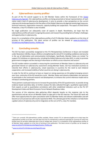 Global Cybersecurity Index & Cyberwellness Profiles
28
4 Cyberwellness country profiles1
As part of the ITU overall support to its 193 Member States within the framework of the Global
Cybersecurity Agenda2, the cyberwellness profiles are being presented as factual representations of each
nation state’s level of cybersecurity development. It aims to provide a clear perspective on the current
cybersecurity landscape based on the five pillars of the Global Cybersecurity Agenda namely legal measures,
technical measures, organization measures, capacity building and cooperation. The aspect of Child Online
Protection, a key ITU initiative is also included.
No single publication can adequately cover all aspects in depth. Nonetheless, we hope that the
cyberwellness profile will assist in ongoing discussions and research by providing facts of today’s challenges
and opportunities in cybersecurity.
Annex 3 is a compilation of the cyberwellness profiles of all ITU Member States updated as at the time of
printing of this publication. The latest version of profiles can be viewed at www.itu.int/en/ITU-
D/Cybersecurity/Pages/Country_Profiles.asp
5 Concluding remarks
The GCI has been successfully recognized at the ITU Plenipotentiary Conference in Busan and included
under Resolution 130 (Rev. Busan, 2014) on strengthening the role of ITU in building confidence and security
in the use of information and communication technologies. Specifically, Member States are invited “to
support ITU initiatives on cybersecurity, including the Global Cybersecurity Index (GCI), in order to promote
government strategies and the sharing of information on efforts across industries and sectors”.
The GCI maiden edition succeeded in measuring the commitment of Member States to cybersecurity and
generated interest on cybersecurity assessment among Member States. GCI has motivated countries to
intensify their efforts in cybersecurity, raised awareness in countries for the need to start bilateral
cooperation, and increased visibility of what countries are doing in cybersecurity.
In order for the GCI to continue to have an impact on raising awareness on this global emerging concern
over time, continuity of the GCI would be crucial. Member States and industry stakeholders are welcome
to participate in the continued research and development, to enhance the current reference model and to
introduce contributing partners.
These partners could pool resources to increase the granularity of the GCI questionnaire, to provide strong
evidence based secondary data, to further analyse the data collected through a qualitative appreciation
from experts as well as quantitative correlations with other established indicators such as the ITU ICT
Development Index and Word Economic Forum Network Readiness Index.
The success of this extensive data gathering effort depends heavily on the response rate to the
questionnaire and we call on all Member States to take part in the GCI exercise. The future GCI work will
offer more opportunities for open consultation with ITU Member States and relevant stakeholders and will
become an annual exercise with results reported at WSIS. The ultimate goal of this initiative is to help foster
a global culture of cybersecurity and its integration at the core of ICTs, a key ITU mandate.
1 There are currently 193 cyberwellness profiles available. Please contact ITU at cybersecurity@itu.int to help keep the
cyberwellness profiles up to date, and new data from the ITU membership is welcome especially for countries for which the
profiles have not yet been elaborated due to lack of reliable data. Annex 3 is a compilation of the cyberwellness profiles of
all Member States updated as at the time of printing of this publication. The latest version of profiles can be viewed at
www.itu.int/en/ITU-D/Cybersecurity/Pages/Country_Profiles.asp
2
www.itu.int/en/ITU-D/Cybersecurity/Pages/GCI.aspx
 