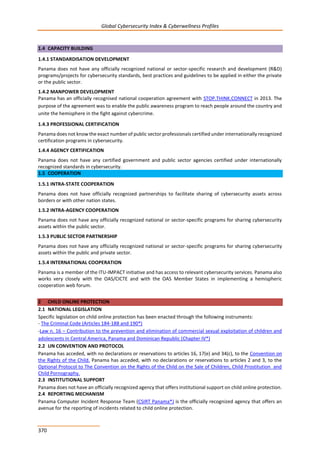 Global Cybersecurity Index & Cyberwellness Profiles
370
1.4 CAPACITY BUILDING
1.4.1 STANDARDISATION DEVELOPMENT
Panama does not have any officially recognized national or sector-specific research and development (R&D)
programs/projects for cybersecurity standards, best practices and guidelines to be applied in either the private
or the public sector.
1.4.2 MANPOWER DEVELOPMENT
Panama has an officially recognised national cooperation agreement with STOP.THINK.CONNECT in 2013. The
purpose of the agreement was to enable the public awareness program to reach people around the country and
unite the hemisphere in the fight against cybercrime.
1.4.3 PROFESSIONAL CERTIFICATION
Panama does not know the exact number of public sector professionals certified under internationally recognized
certification programs in cybersecurity.
1.4.4 AGENCY CERTIFICATION
Panama does not have any certified government and public sector agencies certified under internationally
recognized standards in cybersecurity.
1.5 COOPERATION
1.5.1 INTRA-STATE COOPERATION
Panama does not have officially recognized partnerships to facilitate sharing of cybersecurity assets across
borders or with other nation states.
1.5.2 INTRA-AGENCY COOPERATION
Panama does not have any officially recognized national or sector-specific programs for sharing cybersecurity
assets within the public sector.
1.5.3 PUBLIC SECTOR PARTNERSHIP
Panama does not have any officially recognized national or sector-specific programs for sharing cybersecurity
assets within the public and private sector.
1.5.4 INTERNATIONAL COOPERATION
Panama is a member of the ITU-IMPACT initiative and has access to relevant cybersecurity services. Panama also
works very closely with the OAS/CICTE and with the OAS Member States in implementing a hemispheric
cooperation web forum.
2 CHILD ONLINE PROTECTION
2.1 NATIONAL LEGISLATION
Specific legislation on child online protection has been enacted through the following instruments:
- The Criminal Code (Articles 184-188 and 190*)
-Law n. 16 – Contribution to the prevention and elimination of commercial sexual exploitation of children and
adolescents in Central America, Panama and Dominican Republic (Chapter IV*)
2.2 UN CONVENTION AND PROTOCOL
Panama has acceded, with no declarations or reservations to articles 16, 17(e) and 34(c), to the Convention on
the Rights of the Child. Panama has acceded, with no declarations or reservations to articles 2 and 3, to the
Optional Protocol to The Convention on the Rights of the Child on the Sale of Children, Child Prostitution and
Child Pornography.
2.3 INSTITUTIONAL SUPPORT
Panama does not have an officially recognized agency that offers institutional support on child online protection.
2.4 REPORTING MECHANISM
Panama Computer Incident Response Team (CSIRT Panama*) is the officially recognized agency that offers an
avenue for the reporting of incidents related to child online protection.
 