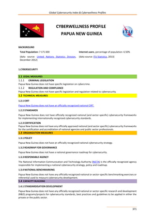Global Cybersecurity Index & Cyberwellness Profiles
371
CYBERWELLNESS PROFILE
PAPUA NEW GUINEA
BACKGROUND
Total Population: 7 171 000
(data source: United Nations Statistics Division,
December 2012)
Internet users, percentage of population: 6.50%
(data source: ITU Statistics, 2013)
1.CYBERSECURITY
1.1 LEGAL MEASURES
1.1.1 CRIMINAL LEGISLATION
Papua New Guinea does not have specific legislation on cybercrime.
1.1.2 REGULATION AND COMPLIANCE
Papua New Guinea does not have specific legislation and regulation related to cybersecurity.
1.2 TECHNICAL MEASURES
1.2.1 CIRT
Papua New Guinea does not have an officially recognized national CIRT.
1.2.2 STANDARDS
Papua New Guinea does not have officially recognized national (and sector specific) cybersecurity frameworks
for implementing internationally recognized cybersecurity standards.
1.2.3 CERTIFICATION
Papua New Guinea does not have any officially approved national (and sector specific) cybersecurity frameworks
for the certification and accreditation of national agencies and public sector professionals.
1.3 ORGANIZATION MEASURES
1.3.1 POLICY
Papua New Guinea does not have an officially recognized national cybersecurity strategy.
1.3.2 ROADMAP FOR GOVERNANCE
Papua New Guinea does not have a national governance roadmap for cybersecurity.
1.3.3 RESPONSIBLE AGENCY
The National Information Communication and Technology Authority (NICTA) is the officially recognized agency
responsible for implementing a national cybersecurity strategy, policy and roadmap.
1.3.4 NATIONAL BENCHMARKING
Papua New Guinea does not have any officially recognized national or sector-specific benchmarking exercises or
referential used to measure cybersecurity development.
1.4 CAPACITY BUILDING
1.4.1 STANDARDISATION DEVELOPMENT
Papua New Guinea does not have any officially recognized national or sector-specific research and development
(R&D) programs/projects for cybersecurity standards, best practices and guidelines to be applied in either the
private or the public sector.
 