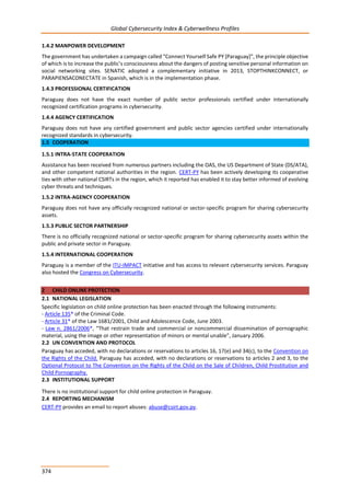 Global Cybersecurity Index & Cyberwellness Profiles
374
1.4.2 MANPOWER DEVELOPMENT
The government has undertaken a campaign called “Connect Yourself Safe PY [Paraguay]”, the principle objective
of which is to increase the public’s consciousness about the dangers of posting sensitive personal information on
social networking sites. SENATIC adopted a complementary initiative in 2013, STOPTHINKCONNECT, or
PARAPIENSACONECTATE in Spanish, which is in the implementation phase.
1.4.3 PROFESSIONAL CERTIFICATION
Paraguay does not have the exact number of public sector professionals certified under internationally
recognized certification programs in cybersecurity.
1.4.4 AGENCY CERTIFICATION
Paraguay does not have any certified government and public sector agencies certified under internationally
recognized standards in cybersecurity.
1.5 COOPERATION
1.5.1 INTRA-STATE COOPERATION
Assistance has been received from numerous partners including the OAS, the US Department of State (DS/ATA),
and other competent national authorities in the region. CERT-PY has been actively developing its cooperative
ties with other national CSIRTs in the region, which it reported has enabled it to stay better informed of evolving
cyber threats and techniques.
1.5.2 INTRA-AGENCY COOPERATION
Paraguay does not have any officially recognized national or sector-specific program for sharing cybersecurity
assets.
1.5.3 PUBLIC SECTOR PARTNERSHIP
There is no officially recognized national or sector-specific program for sharing cybersecurity assets within the
public and private sector in Paraguay.
1.5.4 INTERNATIONAL COOPERATION
Paraguay is a member of the ITU-IMPACT initiative and has access to relevant cybersecurity services. Paraguay
also hosted the Congress on Cybersecurity.
2 CHILD ONLINE PROTECTION
2.1 NATIONAL LEGISLATION
Specific legislation on child online protection has been enacted through the following instruments:
- Article 135* of the Criminal Code.
- Article 31* of the Law 1681/2001, Child and Adolescence Code, June 2003.
- Law n. 2861/2006*, “That restrain trade and commercial or noncommercial dissemination of pornographic
material, using the image or other representation of minors or mental unable”, January 2006.
2.2 UN CONVENTION AND PROTOCOL
Paraguay has acceded, with no declarations or reservations to articles 16, 17(e) and 34(c), to the Convention on
the Rights of the Child. Paraguay has acceded, with no declarations or reservations to articles 2 and 3, to the
Optional Protocol to The Convention on the Rights of the Child on the Sale of Children, Child Prostitution and
Child Pornography.
2.3 INSTITUTIONAL SUPPORT
There is no institutional support for child online protection in Paraguay.
2.4 REPORTING MECHANISM
CERT-PY provides an email to report abuses: abuse@csirt.gov.py.
 
