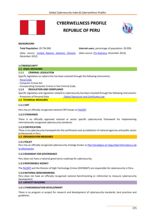 Global Cybersecurity Index & Cyberwellness Profiles
375
CYBERWELLNESS PROFILE
REPUBLIC OF PERU
BACKGROUND
Total Population: 29 734 000
(data source: United Nations Statistics Division,
December 2012)
Internet users, percentage of population: 39.20%
(data source: ITU Statistics, December 2013)
1.CYBERSECURITY
1.1 LEGAL MEASURES
1.1.1 CRIMINAL LEGISLATION
Specific legislation on cybercrime has been enacted through the following instruments:
- Penal Code
- Computer Crimes Act
- Incorporating Computer Crimes in the Criminal Code.
1.1.2 REGULATION AND COMPLIANCE
Specific legislation and regulation related to cybersecurity has been enacted through the following instruments:
- Protection of Personal Data - Digital Signatures and Certificates Law.
1.2 TECHNICAL MEASURES
1.2.1 CIRT
Peru has an officially recognized national CIRT known as PeCERT.
1.2.2 STANDARDS
There is no officially approved national or sector specific cybersecurity framework for implementing
internationally recognized cybersecurity standards.
1.2.3 CERTIFICATION
There is no cybersecurity framework for the certification and accreditation of national agencies and public sector
professionals in Peru.
1.3 ORGANIZATION MEASURES
1.3.1 POLICY
Peru has an officially recognized cybersecurity strategy known as Plan Estratégico en Seguridad Informática y de
la Información.
1.3.2 ROADMAP FOR GOVERNANCE
Peru does not have a national governance roadmap for cybersecurity.
1.3.3 RESPONSIBLE AGENCY
The PeCERT and the Division of High Technology Crimes (DIVINDAT) are responsible for cybersecurity in Peru.
1.3.4 NATIONAL BENCHMARKING
Peru does not have an officially recognized national benchmarking or referential to measure cybersecurity
development.
1.4 CAPACITY BUILDING
1.4.1 STANDARDISATION DEVELOPMENT
There is no program or project for research and development of cybersecurity standards, best practices and
guidelines.
 
