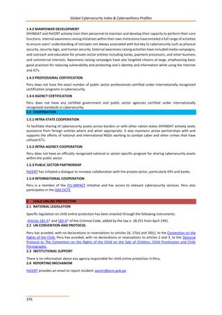 Global Cybersecurity Index & Cyberwellness Profiles
376
1.4.2 MANPOWER DEVELOPMENT
DIVINDAT and PeCERT actively train their personnel to maintain and develop their capacity to perform their core
functions. Internal awareness raising initiatives within their own institutions have entailed a full range of activities
to ensure users’ understanding of concepts not always associated with but key to cybersecurity such as physical
security, security logic, and human security. External awareness raising activities have included media campaigns,
and outreach and education for private sector entities including banks, payment processors, and other business
and commercial interests. Awareness raising campaigns have also targeted citizens at large, emphasizing basic
good practices for reducing vulnerability and protecting one’s identity and information while using the Internet
and ICTs.
1.4.3 PROFESSIONAL CERTIFICATION
Peru does not have the exact number of public sector professionals certified under internationally recognized
certification programs in cybersecurity.
1.4.4 AGENCY CERTIFICATION
Peru does not have any certified government and public sector agencies certified under internationally
recognized standards in cybersecurity.
1.5 COOPERATION
1.5.1 INTRA-STATE COOPERATION
To facilitate sharing of cybersecurity assets across borders or with other nation states DIVINDAT actively seeks
assistance from foreign entities where and when appropriate. It also maintains active partnerships with and
supports the efforts of national and international NGOs working to combat cyber and other crimes that have
utilized ICTs.
1.5.2 INTRA-AGENCY COOPERATION
Peru does not have an officially recognized national or sector-specific program for sharing cybersecurity assets
within the public sector.
1.5.3 PUBLIC SECTOR PARTNERSHIP
PeCERT has initiated a dialogue to increase collaboration with the private sector, particularly ISPs and banks.
1.5.4 INTERNATIONAL COOPERATION
Peru is a member of the ITU-IMPACT initiative and has access to relevant cybersecurity services. Peru also
participates in the OAS CICTE.
2 CHILD ONLINE PROTECTION
2.1 NATIONAL LEGISLATION
Specific legislation on child online protection has been enacted through the following instruments:
-Articles 181-A* and 183-A* of the Criminal Code, added by the law n. 28.251 from April 1991.
2.2 UN CONVENTION AND PROTOCOL
Peru has acceded, with no declarations or reservations to articles 16, 17(e) and 34(c), to the Convention on the
Rights of the Child. Peru has acceded, with no declarations or reservations to articles 2 and 3, to the Optional
Protocol to The Convention on the Rights of the Child on the Sale of Children, Child Prostitution and Child
Pornography.
2.3 INSTITUTIONAL SUPPORT
There is no information about any agency responsible for child online protection in Peru.
2.4 REPORTING MECHANISM
PeCERT provides an email to report incident: pecert@pcm.gob.pe.
 
