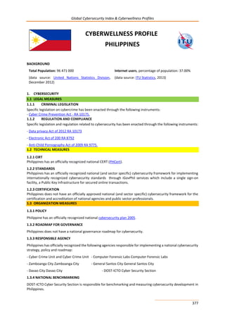 Global Cybersecurity Index & Cyberwellness Profiles
377
CYBERWELLNESS PROFILE
PHILIPPINES
BACKGROUND
Total Population: 96 471 000
(data source: United Nations Statistics Division,
December 2012)
Internet users, percentage of population: 37.00%
(data source: ITU Statistics, 2013)
1. CYBERSECURITY
1.1 LEGAL MEASURES
1.1.1 CRIMINAL LEGISLATION
Specific legislation on cybercrime has been enacted through the following instruments:
- Cyber Crime Prevention Act - RA 10175.
1.1.2 REGULATION AND COMPLIANCE
Specific legislation and regulation related to cybersecurity has been enacted through the following instruments:
- Data privacy Act of 2012 RA 10173
- Electronic Act of 200 RA 8792
- Anti-Child Pornography Act of 2009 RA 9775.
1.2 TECHNICAL MEASURES
1.2.1 CIRT
Philippines has an officially recognized national CERT (PHCert).
1.2.2 STANDARDS
Philippines has an officially recognized national (and sector specific) cybersecurity framework for implementing
internationally recognized cybersecurity standards through iGovPhil services which include a single sign-on
facility, a Public Key Infrastructure for secured online transactions.
1.2.3 CERTIFICATION
Philippines does not have an officially approved national (and sector specific) cybersecurity framework for the
certification and accreditation of national agencies and public sector professionals.
1.3 ORGANIZATION MEASURES
1.3.1 POLICY
Philippine has an officially recognized national cybersecurity plan 2005.
1.3.2 ROADMAP FOR GOVERNANCE
Philippines does not have a national governance roadmap for cybersecurity.
1.3.3 RESPONSIBLE AGENCY
Philippines has officially recognized the following agencies responsible for implementing a national cybersecurity
strategy, policy and roadmap:
- Cyber Crime Unit and Cyber Crime Unit - Computer Forensic Labs Computer Forensic Labs
- Zamboanga City Zamboanga City - General Santos City General Santos City
- Davao City Davao City - DOST-ICTO Cyber Security Section
1.3.4 NATIONAL BENCHMARKING
DOST-ICTO Cyber Security Section is responsible for benchmarking and measuring cybersecurity development in
Philippines.
 