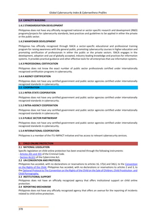Global Cybersecurity Index & Cyberwellness Profiles
378
1.4 CAPACITY BUILDING
1.4.1 STANDARDISATION DEVELOPMENT
Philippines does not have any officially recognized national or sector-specific research and development (R&D)
programs/projects for cybersecurity standards, best practices and guidelines to be applied in either the private
or the public sector.
1.4.2 MANPOWER DEVELOPMENT
Philippines has officially recognized through ISACA a sector-specific educational and professional training
program for raising awareness with the general public, promoting cybersecurity courses in higher education and
promoting certification of professionals in either the public or the private sectors. ISACA engages in the
development, adoption and use of globally accepted, industry-leading knowledge and practices for information
systems. It provides practical guidance and other effective tools for all enterprises that use information systems.
1.4.3 PROFESSIONAL CERTIFICATION
Philippines does not know the exact number of public sector professionals certified under internationally
recognized certification programs in cybersecurity.
1.4.4 AGENCY CERTIFICATION
Philippines does not have any certified government and public sector agencies certified under internationally
recognized standards in cybersecurity.
1.5 COOPERATION
1.5.1 INTRA-STATE COOPERATION
Philippines does not have any certified government and public sector agencies certified under internationally
recognized standards in cybersecurity.
1.5.2 INTRA-AGENCY COOPERATION
Philippines does not have any certified government and public sector agencies certified under internationally
recognized standards in cybersecurity.
1.5.3 PUBLIC SECTOR PARTNERSHIP
Philippines does not have any certified government and public sector agencies certified under internationally
recognized standards in cybersecurity.
1.5.4 INTERNATIONAL COOPERATION
Philippines is a member of the ITU-IMPACT initiative and has access to relevant cybersecurity services.
2. CHILD ONLINE PROTECTION
2.1 NATIONAL LEGISLATION
Specific legislation on child online protection has been enacted through the following instruments:
- Articles 201 and 355 of the Criminal Code.
- Section 4(c)(1) of the Cybercrime Act.
2.2 UN CONVENTION AND PROTOCOL
Philippines has acceded, with no declarations or reservations to articles 16, 17(e) and 34(c), to the Convention
on the Rights of the Child. Philippines has acceded, with no declarations or reservations to articles 2 and 3, to
the Optional Protocol to The Convention on the Rights of the Child on the Sale of Children, Child Prostitution and
Child Pornography.
2.3 INSTITUTIONAL SUPPORT
Philippines does not have an officially recognized agency that offers institutional support on child online
protection.
2.4 REPORTING MECHANISM
Philippines does not have any officially recognized agency that offers an avenue for the reporting of incidents
related to child online protection.
 