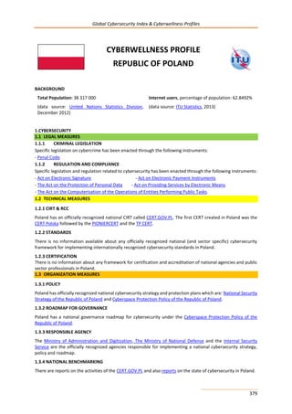 Global Cybersecurity Index & Cyberwellness Profiles
379
CYBERWELLNESS PROFILE
REPUBLIC OF POLAND
BACKGROUND
Total Population: 38 317 000
(data source: United Nations Statistics Division,
December 2012)
Internet users, percentage of population: 62.8492%
(data source: ITU Statistics, 2013)
1.CYBERSECURITY
1.1 LEGAL MEASURES
1.1.1 CRIMINAL LEGISLATION
Specific legislation on cybercrime has been enacted through the following instruments:
- Penal Code.
1.1.2 REGULATION AND COMPLIANCE
Specific legislation and regulation related to cybersecurity has been enacted through the following instruments:
- Act on Electronic Signature - Act on Electronic Payment Instruments
- The Act on the Protection of Personal Data - Act on Providing Services by Electronic Means
- The Act on the Computerisation of the Operations of Entities Performing Public Tasks.
1.2 TECHNICAL MEASURES
1.2.1 CIRT & RCC
Poland has an officially recognized national CIRT called CERT.GOV.PL. The first CERT created in Poland was the
CERT Polska followed by the PIONIERCERT and the TP CERT.
1.2.2 STANDARDS
There is no information available about any officially recognized national (and sector specific) cybersecurity
framework for implementing internationally recognized cybersecurity standards in Poland.
1.2.3 CERTIFICATION
There is no information about any framework for certification and accreditation of national agencies and public
sector professionals in Poland.
1.3 ORGANIZATION MEASURES
1.3.1 POLICY
Poland has officially recognized national cybersecurity strategy and protection plans which are: National Security
Strategy of the Republic of Poland and Cyberspace Protection Policy of the Republic of Poland.
1.3.2 ROADMAP FOR GOVERNANCE
Poland has a national governance roadmap for cybersecurity under the Cyberspace Protection Policy of the
Republic of Poland.
1.3.3 RESPONSIBLE AGENCY
The Ministry of Administration and Digitization, The Ministry of National Defense and the Internal Security
Service are the officially recognized agencies responsible for implementing a national cybersecurity strategy,
policy and roadmap.
1.3.4 NATIONAL BENCHMARKING
There are reports on the activities of the CERT.GOV.PL and also reports on the state of cybersecurity in Poland.
 