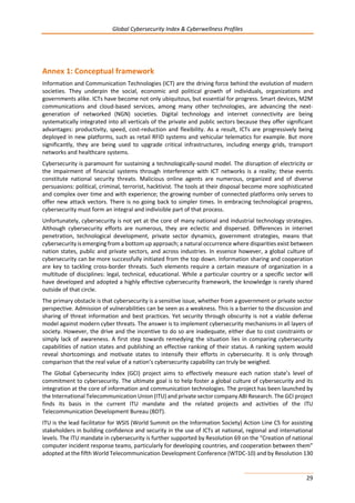 Global Cybersecurity Index & Cyberwellness Profiles
29
Annex 1: Conceptual framework
Information and Communication Technologies (ICT) are the driving force behind the evolution of modern
societies. They underpin the social, economic and political growth of individuals, organizations and
governments alike. ICTs have become not only ubiquitous, but essential for progress. Smart devices, M2M
communications and cloud-based services, among many other technologies, are advancing the next-
generation of networked (NGN) societies. Digital technology and internet connectivity are being
systematically integrated into all verticals of the private and public sectors because they offer significant
advantages: productivity, speed, cost-reduction and flexibility. As a result, ICTs are progressively being
deployed in new platforms, such as retail RFID systems and vehicular telematics for example. But more
significantly, they are being used to upgrade critical infrastructures, including energy grids, transport
networks and healthcare systems.
Cybersecurity is paramount for sustaining a technologically-sound model. The disruption of electricity or
the impairment of financial systems through interference with ICT networks is a reality; these events
constitute national security threats. Malicious online agents are numerous, organized and of diverse
persuasions: political, criminal, terrorist, hacktivist. The tools at their disposal become more sophisticated
and complex over time and with experience; the growing number of connected platforms only serves to
offer new attack vectors. There is no going back to simpler times. In embracing technological progress,
cybersecurity must form an integral and indivisible part of that process.
Unfortunately, cybersecurity is not yet at the core of many national and industrial technology strategies.
Although cybersecurity efforts are numerous, they are eclectic and dispersed. Differences in internet
penetration, technological development, private sector dynamics, government strategies, means that
cybersecurity is emerging from a bottom up approach; a natural occurrence where disparities exist between
nation states, public and private sectors, and across industries. In essence however, a global culture of
cybersecurity can be more successfully initiated from the top down. Information sharing and cooperation
are key to tackling cross-border threats. Such elements require a certain measure of organization in a
multitude of disciplines: legal, technical, educational. While a particular country or a specific sector will
have developed and adopted a highly effective cybersecurity framework, the knowledge is rarely shared
outside of that circle.
The primary obstacle is that cybersecurity is a sensitive issue, whether from a government or private sector
perspective. Admission of vulnerabilities can be seen as a weakness. This is a barrier to the discussion and
sharing of threat information and best practices. Yet security through obscurity is not a viable defense
model against modern cyber threats. The answer is to implement cybersecurity mechanisms in all layers of
society. However, the drive and the incentive to do so are inadequate, either due to cost constraints or
simply lack of awareness. A first step towards remedying the situation lies in comparing cybersecurity
capabilities of nation states and publishing an effective ranking of their status. A ranking system would
reveal shortcomings and motivate states to intensify their efforts in cybersecurity. It is only through
comparison that the real value of a nation’s cybersecurity capability can truly be weighed.
The Global Cybersecurity Index (GCI) project aims to effectively measure each nation state’s level of
commitment to cybersecurity. The ultimate goal is to help foster a global culture of cybersecurity and its
integration at the core of information and communication technologies. The project has been launched by
the International Telecommunication Union (ITU) and private sector company ABI Research. The GCI project
finds its basis in the current ITU mandate and the related projects and activities of the ITU
Telecommunication Development Bureau (BDT).
ITU is the lead facilitator for WSIS (World Summit on the Information Society) Action Line C5 for assisting
stakeholders in building confidence and security in the use of ICTs at national, regional and international
levels. The ITU mandate in cybersecurity is further supported by Resolution 69 on the “Creation of national
computer incident response teams, particularly for developing countries, and cooperation between them”
adopted at the fifth World Telecommunication Development Conference (WTDC-10) and by Resolution 130
 