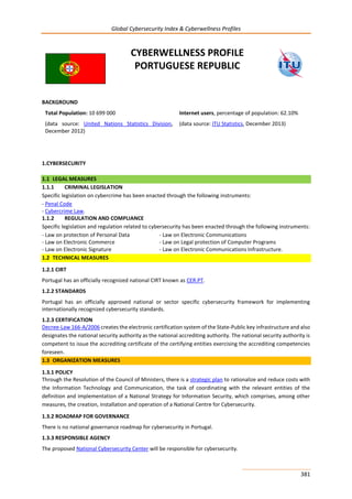 Global Cybersecurity Index & Cyberwellness Profiles
381
CYBERWELLNESS PROFILE
PORTUGUESE REPUBLIC
BACKGROUND
Total Population: 10 699 000
(data source: United Nations Statistics Division,
December 2012)
Internet users, percentage of population: 62.10%
(data source: ITU Statistics, December 2013)
1.CYBERSECURITY
1.1 LEGAL MEASURES
1.1.1 CRIMINAL LEGISLATION
Specific legislation on cybercrime has been enacted through the following instruments:
- Penal Code
- Cybercrime Law.
1.1.2 REGULATION AND COMPLIANCE
Specific legislation and regulation related to cybersecurity has been enacted through the following instruments:
- Law on protection of Personal Data - Law on Electronic Communications
- Law on Electronic Commerce - Law on Legal protection of Computer Programs
- Law on Electronic Signature - Law on Electronic Communications Infrastructure.
1.2 TECHNICAL MEASURES
1.2.1 CIRT
Portugal has an officially recognized national CIRT known as CER.PT.
1.2.2 STANDARDS
Portugal has an officially approved national or sector specific cybersecurity framework for implementing
internationally recognized cybersecurity standards.
1.2.3 CERTIFICATION
Decree-Law 166-A/2006 creates the electronic certification system of the State-Public key infrastructure and also
designates the national security authority as the national accrediting authority. The national security authority is
competent to issue the accrediting certificate of the certifying entities exercising the accrediting competencies
foreseen.
1.3 ORGANIZATION MEASURES
1.3.1 POLICY
Through the Resolution of the Council of Ministers, there is a strategic plan to rationalize and reduce costs with
the Information Technology and Communication, the task of coordinating with the relevant entities of the
definition and implementation of a National Strategy for Information Security, which comprises, among other
measures, the creation, installation and operation of a National Centre for Cybersecurity.
1.3.2 ROADMAP FOR GOVERNANCE
There is no national governance roadmap for cybersecurity in Portugal.
1.3.3 RESPONSIBLE AGENCY
The proposed National Cybersecurity Center will be responsible for cybersecurity.
 