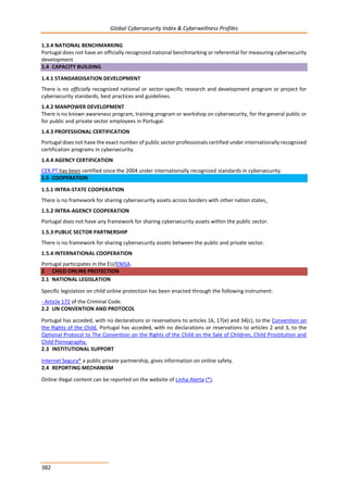 Global Cybersecurity Index & Cyberwellness Profiles
382
1.3.4 NATIONAL BENCHMARKING
Portugal does not have an officially recognized national benchmarking or referential for measuring cybersecurity
development
1.4 CAPACITY BUILDING
1.4.1 STANDARDISATION DEVELOPMENT
There is no officially recognized national or sector-specific research and development program or project for
cybersecurity standards, best practices and guidelines.
1.4.2 MANPOWER DEVELOPMENT
There is no known awareness program, training program or workshop on cybersecurity, for the general public or
for public and private sector employees in Portugal.
1.4.3 PROFESSIONAL CERTIFICATION
Portugal does not have the exact number of public sector professionals certified under internationally recognized
certification programs in cybersecurity.
1.4.4 AGENCY CERTIFICATION
CER.PT has been certified since the 2004 under internationally recognized standards in cybersecurity.
1.5 COOPERATION
1.5.1 INTRA-STATE COOPERATION
There is no framework for sharing cybersecurity assets across borders with other nation states.
1.5.2 INTRA-AGENCY COOPERATION
Portugal does not have any framework for sharing cybersecurity assets within the public sector.
1.5.3 PUBLIC SECTOR PARTNERSHIP
There is no framework for sharing cybersecurity assets between the public and private sector.
1.5.4 INTERNATIONAL COOPERATION
Portugal participates in the EU/ENISA.
2 CHILD ONLINE PROTECTION
2.1 NATIONAL LEGISLATION
Specific legislation on child online protection has been enacted through the following instrument:
- Article 172 of the Criminal Code.
2.2 UN CONVENTION AND PROTOCOL
Portugal has acceded, with no declarations or reservations to articles 16, 17(e) and 34(c), to the Convention on
the Rights of the Child. Portugal has acceded, with no declarations or reservations to articles 2 and 3, to the
Optional Protocol to The Convention on the Rights of the Child on the Sale of Children, Child Prostitution and
Child Pornography.
2.3 INSTITUTIONAL SUPPORT
Internet Segura* a public private partnership, gives information on online safety.
2.4 REPORTING MECHANISM
Online illegal content can be reported on the website of Linha Alerta (*).
 