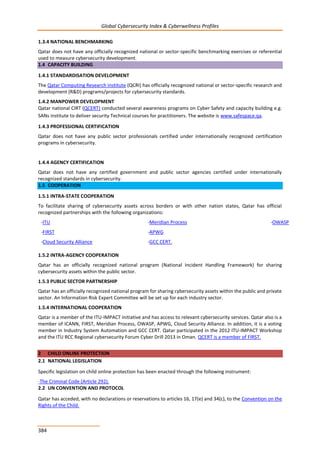 Global Cybersecurity Index & Cyberwellness Profiles
384
1.3.4 NATIONAL BENCHMARKING
Qatar does not have any officially recognized national or sector-specific benchmarking exercises or referential
used to measure cybersecurity development.
1.4 CAPACITY BUILDING
1.4.1 STANDARDISATION DEVELOPMENT
The Qatar Computing Research Institute (QCRI) has officially recognized national or sector-specific research and
development (R&D) programs/projects for cybersecurity standards.
1.4.2 MANPOWER DEVELOPMENT
Qatar national CIRT (QCERT) conducted several awareness programs on Cyber Safety and capacity building e.g.
SANs institute to deliver security Technical courses for practitioners. The website is www.safespace.qa.
1.4.3 PROFESSIONAL CERTIFICATION
Qatar does not have any public sector professionals certified under internationally recognized certification
programs in cybersecurity.
1.4.4 AGENCY CERTIFICATION
Qatar does not have any certified government and public sector agencies certified under internationally
recognized standards in cybersecurity.
1.5 COOPERATION
1.5.1 INTRA-STATE COOPERATION
To facilitate sharing of cybersecurity assets across borders or with other nation states, Qatar has official
recognized partnerships with the following organizations:
-ITU -Meridian Process -OWASP
-FIRST
-Cloud Security Alliance
-APWG
-GCC CERT.
1.5.2 INTRA-AGENCY COOPERATION
Qatar has an officially recognized national program (National Incident Handling Framework) for sharing
cybersecurity assets within the public sector.
1.5.3 PUBLIC SECTOR PARTNERSHIP
Qatar has an officially recognized national program for sharing cybersecurity assets within the public and private
sector. An Information Risk Expert Committee will be set up for each industry sector.
1.5.4 INTERNATIONAL COOPERATION
Qatar is a member of the ITU-IMPACT initiative and has access to relevant cybersecurity services. Qatar also is a
member of ICANN, FIRST, Meridian Process, OWASP, APWG, Cloud Security Alliance. In addition, it is a voting
member in Industry System Automation and GCC CERT. Qatar participated in the 2012 ITU-IMPACT Workshop
and the ITU RCC Regional cybersecurity Forum Cyber Drill 2013 in Oman. QCERT is a member of FIRST.
2 CHILD ONLINE PROTECTION
2.1 NATIONAL LEGISLATION
Specific legislation on child online protection has been enacted through the following instrument:
-The Criminal Code (Article 292).
2.2 UN CONVENTION AND PROTOCOL
Qatar has acceded, with no declarations or reservations to articles 16, 17(e) and 34(c), to the Convention on the
Rights of the Child.
 