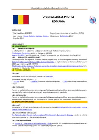 Global Cybersecurity Index & Cyberwellness Profiles
386
CYBERWELLNESS PROFILE
ROMANIA
BACKROUND
Total Population: 1 314 000
(data source: United Nations Statistics Division,
December 2012)
Internet users, percentage of population: 49.76%
(data source: ITU Statistics, 2013)
1.CYBERSECURITY
1.1 LEGAL MEASURES
1.1.1 CRIMINAL LEGISLATION
Specific legislation on cybercrime has been enacted through the following instruments:
-The Budapest Convention, ratified by the Law no. 64/2004
-Law no. 161/2003 - Anti-Corruption Law – Title III - on preventing and fighting cybercrime (Art.42-51)
1.1.2 REGULATION AND COMPLIANCE
Specific legislation and regulation related to cybersecurity has been enacted through the following instruments:
-Romania's Cyber Security Strategy and the National Action Plan on implementation of the national cyber security
(2013) approved through GD 271/2013
-The Directive of the European Parliament and of the Council on attacks against information systems, to be
transposed by 4 September 2015.
1.2 TECHNICAL MEASURES
1.2.1 CIRT
Romania has an officially recognized national CIRT (CERT-RO).
Romania has also few sectorial CERT:
- CERT-MIL (MoD) - CYBER-INT (Romanian Intelligence Service) - CORIS (Special Telecommunications
Service)
1.2.2 STANDARDS
There is no available information concerning any officially approved national (and sector specific) cybersecurity
frameworks for implementing internationally recognized cybersecurity standards.
1.2.3 CERTIFICATION
There is no available information concerning any officially approved national (and sector specific) cybersecurity
frameworks for the certification and accreditation of national agencies and public sector professionals.
1.3 ORGANIZATION MEASURES
1.3.1 POLICY
Romania has an officially recognized national cybersecurity strategy (Romania's Cyber Security Strategy - national
cybersecurity strategy (2013)).
1.3.2 ROADMAP FOR GOVERNANCE
The National Action Plan on implementation of the Romania's Cybersecurity Strategy provides a national
governance roadmap for cybersecurity in Romania.
1.3.3 RESPONSIBLE AGENCY
The Ministry of Communication and Informational Society monitors and coordinates the implementation of a
national cybersecurity strategy, policy and roadmap by respective agencies.
 