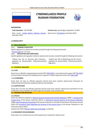 Global Cybersecurity Index & Cyberwellness Profiles
389
CYBERWELLNESS PROFILE
RUSSIAN FEDERATION
BACKGROUND
Total Population: 142 703 000
(data source: United Nations Statistics Division,
December 2012)
Internet users, percentage of population: 61.40%
(data source: ITU Statistics, December 2013)
1.CYBERSECURITY
1.1 LEGAL MEASURES
1.1.1 CRIMINAL LEGISLATION
Specific legislation on cybercrime has been enacted through the following instrument:
- Criminal code (art. 271-273).
1.1.2 REGULATION AND COMPLIANCE
Specific legislation and regulation related to cybersecurity has been enacted through the following instruments:
-Federal Law 152 on Personal Data Protection -
regulated by Roscomnadzor (Telecommunications
Regulator)
-Federal Law 139 on Blacklisting and ISP control -
regulated by Roscomnadzor (Telecommunications
Regulator).
1.2 TECHNICAL MEASURES
1.2.1 CIRT
Russia has an officially recognized governmental CERT (GOV-CERT), a joint government project CIRT (RU-CERT)
and one based on Group IB, the leading Russian company in incident response business CIRT (CERT-GIB).
1.2.2 STANDARDS
Russia does not have an officially approved national (and sector specific) cybersecurity framework for
implementing internationally recognized cybersecurity standards.
1.2.3 CERTIFICATION
Russia does not have any officially approved national (and sector specific) cybersecurity frameworks for the
certification and accreditation of national agencies and public sector professionals.
1.3 ORGANIZATION MEASURES
1.3.1 POLICY
Russia has officially recognized a National Security Concept of the Russian Federation (2000), a concept of the
Foreign Policy of the Russian Federation (2013), an Information Security Doctrine of the Russian Federation
(2000), basic Principles for State Policy of the Russian Federation in the Field of International Information Security
(2013) and conceptual Views Regarding the Activities of the Armed Forces of the Russian Federation in the
Information Space (2011) .
However the draft of Russia’s Cyber Security Strategy is underway.
1.3.2 ROADMAP FOR GOVERNANCE
Russia does not currently have any national governance roadmap for cybersecurity.
 