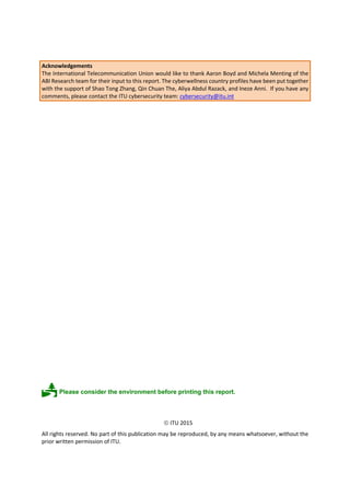 Acknowledgements
The International Telecommunication Union would like to thank Aaron Boyd and Michela Menting of the
ABI Research team for their input to this report. The cyberwellness country profiles have been put together
with the support of Shao Tong Zhang, Qin Chuan The, Aliya Abdul Razack, and Ineze Anni. If you have any
comments, please contact the ITU cybersecurity team: cybersecurity@itu.int
Please consider the environment before printing this report.
 ITU 2015
All rights reserved. No part of this publication may be reproduced, by any means whatsoever, without the
prior written permission of ITU.
 