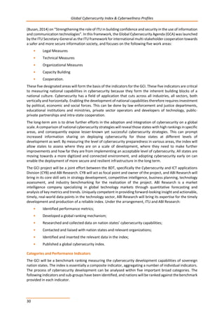 Global Cybersecurity Index & Cyberwellness Profiles
30
(Busan, 2014) on “Strengthening the role of ITU in building confidence and security in the use of information
and communication technologies”. In this framework, the Global Cybersecurity Agenda (GCA) was launched
by the ITU Secretary-General as the ITU framework for international multi-stakeholder cooperation towards
a safer and more secure information society, and focuses on the following five work areas:
• Legal Measures
• Technical Measures
• Organizational Measures
• Capacity Building
• Cooperation.
These five designated areas will form the basis of the indicators for the GCI. These five indicators are critical
to measuring national capabilities in cybersecurity because they form the inherent building blocks of a
national culture. Cybersecurity has a field of application that cuts across all industries, all sectors, both
vertically and horizontally. Enabling the development of national capabilities therefore requires investment
by political, economic and social forces. This can be done by law enforcement and justice departments,
educational institutions and ministries, private sector operators and developers of technology, public-
private partnerships and intra-state cooperation.
The long-term aim is to drive further efforts in the adoption and integration of cybersecurity on a global
scale. A comparison of national cybersecurity strategies will reveal those states with high rankings in specific
areas, and consequently expose lesser-known yet successful cybersecurity strategies. This can prompt
increased information sharing on deploying cybersecurity for those states at different levels of
development as well. By measuring the level of cybersecurity preparedness in various areas, the index will
allow states to assess where they are on a scale of development, where they need to make further
improvements and how far they are from implementing an acceptable level of cybersecurity. All states are
moving towards a more digitized and connected environment, and adopting cybersecurity early on can
enable the deployment of more secure and resilient infrastructure in the long term.
The GCI project will be a joint effort between the BDT, specifically the Cybersecurity and ICT applications
Division (CYB) and ABI Research. CYB will act as focal point and owner of the project, and ABI Research will
bring in its core skill sets in strategy development, competitive intelligence, business planning, technology
assessment, and industry benchmarking for the realization of the project. ABI Research is a market
intelligence company specializing in global technology markets through quantitative forecasting and
analysis of key metrics and trends. Uniquely competent in providing forward-looking insight and actionable,
timely, real-world data points in the technology sector, ABI Research will bring its expertise for the timely
development and production of a reliable index. Under the arrangement, ITU and ABI Research:
• Identified performance metrics;
• Developed a global ranking mechanism;
• Researched and collected data on nation states’ cybersecurity capabilities;
• Contacted and liaised with nation states and relevant organizations;
• Identified and inserted the relevant data in the index;
• Published a global cybersecurity index.
Categories and Performance Indicators
The GCI will be a benchmark ranking measuring the cybersecurity development capabilities of sovereign
nation states. The index is essentially a composite indicator, aggregating a number of individual indicators.
The process of cybersecurity development can be analysed within five important broad categories. The
following indicators and sub-groups have been identified, and nations will be ranked against the benchmark
provided in each indicator.
 