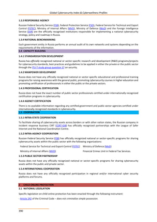 Global Cybersecurity Index & Cyberwellness Profiles
390
1.3.3 RESPONSIBLE AGENCY
Russian Federal Security Service (FSB), Federal Protection Service (FSO), Federal Service for Technical and Export
Control (FSTEC), Ministry of Internal Affairs (MVD), Ministry of Defence (MoD) and the Foreign Intelligence
Service (SVR) are the officially recognized institutions responsible for implementing a national cybersecurity
strategy, policy and roadmap in Russia.
1.3.4 NATIONAL BENCHMARKING
Each government entity in Russia performs an annual audit of its own networks and systems depending on the
requirements of the information.
1.4 CAPACITY BUILDING
1.4.1 STANDARDISATION DEVELOPMENT
Russia has officially recognized national or sector-specific research and development (R&D) programs/projects
for cybersecurity standards, best practices and guidelines to be applied in either the private or the public sector
through the ITU-T study group question 17 on security.
1.4.2 MANPOWER DEVELOPMENT
Russia does not have any officially recognized national or sector-specific educational and professional training
programs for raising awareness with the general public, promoting cybersecurity courses in higher education and
promoting certification of professionals in either the public or the private sectors.
1.4.3 PROFESSIONAL CERTIFICATION
Russia does not have the exact number of public sector professionals certified under internationally recognized
certification programs in cybersecurity.
1.4.4 AGENCY CERTIFICATION
There is no available information regarding any certified government and public sector agencies certified under
internationally recognized standards in cybersecurity.
1.5 COOPERATION
1.5.1 INTRA-STATE COOPERATION
To facilitate sharing of cybersecurity assets across borders or with other nation states, the Russian company in
incident response business CIRT (CERT-GIB) has officially recognized partnerships with the League of Safer
Internet and the National Coordination Centre.
1.5.2 INTRA-AGENCY COOPERATION
Russian Federal Security Service (FSB) has officially recognized national or sector-specific programs for sharing
cybersecurity assets within the public sector with the following organizations:
Federal Service for Technical and Export Control (FSTEC) Ministry of Defence (MoD)
Ministry of Internal Affairs (MVD) Financial Crimes Unit in Federal Tax Services.
1.5.3 PUBLIC SECTOR PARTNERSHIP
Russia does not have any officially recognized national or sector-specific programs for sharing cybersecurity
assets within the public and private sector.
1.5.4 INTERNATIONAL COOPERATION
Russia does not have any officially recognized participation in regional and/or international cyber security
platforms and forums.
2 CHILD ONLINE PROTECTION
2.1 NATIONAL LEGISLATION
Specific legislation on child online protection has been enacted through the following instrument:
- Article 242 of the Criminal Code – does not criminalize simple possession.
 