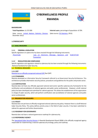 Global Cybersecurity Index & Cyberwellness Profiles
392
CYBERWELLNESS PROFILE
RWANDA
BACKGROUND
Total Population: 11 272 000
(data source: United Nations Statistics Division,
December 2012)
Internet users, percentage of population: 8.70%
(data source: ITU Statistics, 2013)
1.CYBERSECURITY
1.1 LEGAL MEASURES
1.1.1 CRIMINAL LEGISLATION
Specific legislation on cybercrime has been enacted through the following instruments:
-Penal Code -Law on Electronic Message, Signature and
Transaction
-Draft ICT bill.
1.1.2 REGULATION AND COMPLIANCE
Specific legislation and regulation related to cybersecurity has been enacted through the following instruments:
-National Standards for Cyber Security.
1.2 TECHNICAL MEASURES
1.2.1 CIRT
Rwanda has an officially recognized national CIRT Rw-CSIRT.
1.2.2 STANDARDS
Rwanda developed an Information Security Framework referred to as Government Security Architecture. This
architecture provides information security policies, procedures and guidelines for the public and private sector.
1.2.3 CERTIFICATION
Rwanda does not have any officially approved national (and sector specific) cybersecurity frameworks for the
certification and accreditation of national agencies and public sector professionals. However a draft national
policy has been developed and submitted for cabinet approval. This allows the establishment of the organization
in charge of cyber security, which will perform certification and accreditation of national agencies and public
sector professionals.
1.3 ORGANIZATION MEASURES
1.3.1 POLICY
Rwanda does not yet have an officially recognized national cybersecurity policy. However there is a draft National
Cyber Security Policy. This policy defines priority areas in the field of cyber security. It has been submitted to
cabinet for approval and further dissemination.
1.3.2 ROADMAP FOR GOVERNANCE
Rwanda does not have a national governance roadmap for cybersecurity.
1.3.3 RESPONSIBLE AGENCY
The Specialized Cyber Security Division in Rwanda Development Board (RDB) is the officially recognized agency
responsible for implementing a national cybersecurity strategy, policy and roadmap.
 