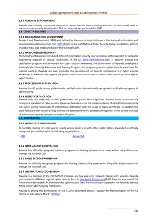 Global Cybersecurity Index & Cyberwellness Profiles
393
1.3.4 NATIONAL BENCHMARKING
Rwanda has officially recognized national or sector-specific benchmarking exercises or referential used to
measure cybersecurity development. The last exercise was performed in 2013.
1.4 CAPACITY BUILDING
1.4.1 STANDARDISATION DEVELOPMENT
Research and Development (R&D) was defined as the most priority initiative in the National Information and
Communication Infrastructure Plan (NICI III) and in the draft National Cyber Security Policy. In addition, a Unit in
charge of R&D was established under the National CSIRT.
1.4.2 MANPOWER DEVELOPMENT
The Ministry of Education introduced different information security course modules in the overall IT or Computer
engineering program in tertiary institutions. In the ICT skills development plan, IT security training and
certification program was developed. For cyber security awareness, the Government of Rwanda developed a
National Cyber Security Awareness and Training Program; this program promotes cyber security awareness for
internet users in Rwanda and also promotes the development of security professional (i.e. cyber security
workforce) in Rwanda that support the public and private institutions to protect their critical systems against
cyber threats.
1.4.3 PROFESSIONAL CERTIFICATION
Rwanda has 80 public sector professionals certified under internationally recognized certification programs in
cybersecurity.
1.4.4 AGENCY CERTIFICATION
Rwanda does not have any certified government and public sector agencies certified under internationally
recognized standards in cybersecurity. However Rwanda started the implementation of a Certification Authority
(CA) which will be responsible of information certification with the usage of digital certificate. In addition, the
draft National Cyber Security Policy defines the establishment of a cybersecurity agency, which will be in charge
of information security compliance and certification.
1.5 COOPERATION
1.5.1 INTRA-STATE COOPERATION
To facilitate sharing of cybersecurity assets across borders or with other nation states, Rwanda has officially
recognized partnerships with the following organizations:
-ITU -Korea KISA
1.5.2 INTRA-AGENCY COOPERATION
Rwanda has officially recognized national programs for sharing cybersecurity assets within the public sector
through the national CIRT.
1.5.3 PUBLIC SECTOR PARTNERSHIP
Rwanda has officially recognized programs for sharing cybersecurity assets within the public and private sector
through the national CIRT.
1.5.4 INTERNATIONAL COOPERATION
Rwanda is a member of the ITU-IMPACT initiative and has access to relevant cybersecurity services. Rwanda
participated in different regional cyber security fora. In East Africa Community (EAC) Rwanda was part of the
forum which developed EAC framework for cyber security laws. Rwanda also participated in the forum to develop
Africa Union Cyber Security Framework.
Rwanda is among the beneficiaries of the EU/ITU co-funded project “Support for Harmonization of the ICT
Policies in Sub-Sahara Africa” (HIPSSA).
 
