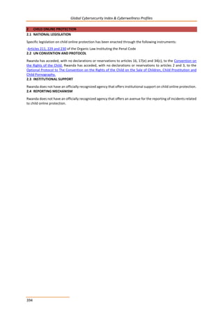 Global Cybersecurity Index & Cyberwellness Profiles
394
2 CHILD ONLINE PROTECTION
2.1 NATIONAL LEGISLATION
Specific legislation on child online protection has been enacted through the following instruments:
-Articles 211, 229 and 230 of the Organic Law Instituting the Penal Code
2.2 UN CONVENTION AND PROTOCOL
Rwanda has acceded, with no declarations or reservations to articles 16, 17(e) and 34(c), to the Convention on
the Rights of the Child. Rwanda has acceded, with no declarations or reservations to articles 2 and 3, to the
Optional Protocol to The Convention on the Rights of the Child on the Sale of Children, Child Prostitution and
Child Pornography.
2.3 INSTITUTIONAL SUPPORT
Rwanda does not have an officially recognized agency that offers institutional support on child online protection.
2.4 REPORTING MECHANISM
Rwanda does not have an officially recognized agency that offers an avenue for the reporting of incidents related
to child online protection.
 