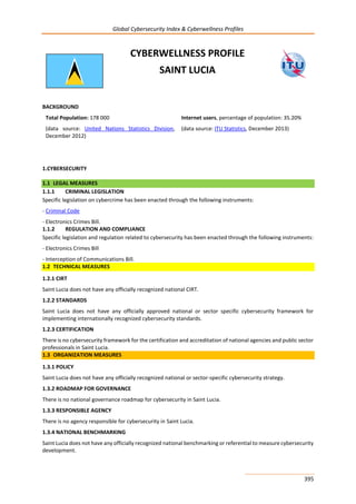 Global Cybersecurity Index & Cyberwellness Profiles
395
CYBERWELLNESS PROFILE
SAINT LUCIA
BACKGROUND
Total Population: 178 000
(data source: United Nations Statistics Division,
December 2012)
Internet users, percentage of population: 35.20%
(data source: ITU Statistics, December 2013)
1.CYBERSECURITY
1.1 LEGAL MEASURES
1.1.1 CRIMINAL LEGISLATION
Specific legislation on cybercrime has been enacted through the following instruments:
- Criminal Code
- Electronics Crimes Bill.
1.1.2 REGULATION AND COMPLIANCE
Specific legislation and regulation related to cybersecurity has been enacted through the following instruments:
- Electronics Crimes Bill
- Interception of Communications Bill.
1.2 TECHNICAL MEASURES
1.2.1 CIRT
Saint Lucia does not have any officially recognized national CIRT.
1.2.2 STANDARDS
Saint Lucia does not have any officially approved national or sector specific cybersecurity framework for
implementing internationally recognized cybersecurity standards.
1.2.3 CERTIFICATION
There is no cybersecurity framework for the certification and accreditation of national agencies and public sector
professionals in Saint Lucia.
1.3 ORGANIZATION MEASURES
1.3.1 POLICY
Saint Lucia does not have any officially recognized national or sector-specific cybersecurity strategy.
1.3.2 ROADMAP FOR GOVERNANCE
There is no national governance roadmap for cybersecurity in Saint Lucia.
1.3.3 RESPONSIBLE AGENCY
There is no agency responsible for cybersecurity in Saint Lucia.
1.3.4 NATIONAL BENCHMARKING
Saint Lucia does not have any officially recognized national benchmarking or referential to measure cybersecurity
development.
 