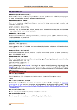 Global Cybersecurity Index & Cyberwellness Profiles
396
1.4 CAPACITY BUILDING
1.4.1 STANDARDISATION DEVELOPMENT
Saint Lucia does not have an officially recognized national or sector-specific research and development program
or project for cybersecurity standards, best practices and guidelines.
1.4.2 MANPOWER DEVELOPMENT
There are no educational and professional training programs for raising awareness, higher education and
certification in Saint Lucia.
1.4.3 PROFESSIONAL CERTIFICATION
Saint Lucia does not have the exact number of public sector professionals certified under internationally
recognized certification programs in cybersecurity.
1.4.4 AGENCY CERTIFICATION
Saint Lucia does not have any certified government and public sector agencies certified under internationally
recognized standards in cybersecurity.
1.5 COOPERATION
1.5.1 INTRA-STATE COOPERATION
Saint Lucia does not have any framework to facilitate sharing of cybersecurity assets across borders or with other
nation states.
1.5.2 INTRA-AGENCY COOPERATION
Saint Lucia does not have an officially recognized national or sector-specific program for sharing cybersecurity
assets within the public sector.
1.5.3 PUBLIC SECTOR PARTNERSHIP
There is no officially recognized national or sector-specific program for sharing cybersecurity assets within the
public and private sector in Saint Lucia.
1.5.4 INTERNATIONAL COOPERATION
Saint Lucia is a member of the ITU-IMPACT initiative and has access to relevant cybersecurity services. Saint Lucia
hosted the eighth Caribbean Internet Governance Forum and Cyber Security Workshop from 29 to 30 August
2014 hosted in collaboration with the government of Saint Lucia, the Commonwealth Foundation for ICT and the
Diplo Foundation.
2 CHILD ONLINE PROTECTION
2.1 NATIONAL LEGISLATION
Specific legislation on child online protection has been enacted through the following instruments:
- None.
2.2 UN CONVENTION AND PROTOCOL
Saint Lucia has acceded, with no declarations or reservations to articles 16, 17(e) and 34(c), to the Convention
on the Rights of the Child. Saint Lucia has acceded, with no declarations or reservations to articles 2 and 3, to the
Optional Protocol to The Convention on the Rights of the Child on the Sale of Children, Child Prostitution and
Child Pornography.
2.3 INSTITUTIONAL SUPPORT
There is no agency responsible for child online protection in Saint Lucia.
2.4 REPORTING MECHANISM
There is no website or hotline dedicated to child online protection in Saint Lucia.
 