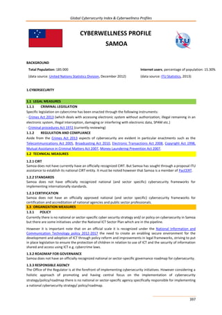 Global Cybersecurity Index & Cyberwellness Profiles
397
CYBERWELLNESS PROFILE
SAMOA
BACKGROUND
Total Population: 185 000
(data source: United Nations Statistics Division, December 2012)
Internet users, percentage of population: 15.30%
(data source: ITU Statistics, 2013)
1.CYBERSECURITY
1.1 LEGAL MEASURES
1.1.1 CRIMINAL LEGISLATION
Specific legislation on cybercrime has been enacted through the following instruments:
- Crimes Act 2013 (which deals with accessing electronic system without authorization; illegal remaining in an
electronic system, illegal interception, damaging or interfering with electronic data, SPAM etc.)
- Criminal procedures Act 1972 (currently reviewing)
1.1.2 REGULATION AND COMPLIANCE
Aside from the Crimes Act 2013 aspects of cybersecurity are evident in particular enactments such as the
Telecommunications Act 2005, Broadcasting Act 2010, Electronic Transactions Act 2008, Copyright Act 1998,
Mutual Assistance in Criminal Matters Act 2007, Money Laundering Prevention Act 2007.
1.2 TECHNICAL MEASURES
1.2.1 CIRT
Samoa does not have currently have an officially recognized CIRT. But Samoa has sought through a proposal ITU
assistance to establish its national CIRT entity. It must be noted however that Samoa is a member of PacCERT.
1.2.2 STANDARDS
Samoa does not have officially recognized national (and sector specific) cybersecurity frameworks for
implementing internationally standards.
1.2.3 CERTIFICATION
Samoa does not have an officially approved national (and sector specific) cybersecurity frameworks for
certification and accreditation of national agencies and public sector professionals.
1.3 ORGANIZATION MEASURES
1.3.1 POLICY
Currently there is no national or sector-specific cyber security strategy and/ or policy on cybersecurity in Samoa
but there are some initiatives under the National ICT Sector Plan which are in the pipeline.
However it is important note that on an official scale it is recognized under the National Information and
Communication Technology policy 2012-2017 the need to create an enabling secure environment for the
development and adoption of ICT through policy reform and improvements in legal frameworks, striving to put
in place legislation to ensure the protection of children in relation to use of ICT and the security of information
shared and access using ICT e.g. cybercrime laws.
1.3.2 ROADMAP FOR GOVERNANCE
Samoa does not have an officially recognized national or sector-specific governance roadmap for cybersecurity.
1.3.3 RESPONSIBLE AGENCY
The Office of the Regulator is at the forefront of implementing cybersecurity initiatives. However considering a
holistic approach of promoting and having central focus on the implementation of cybersecurity
strategy/policy/roadmap there is no national or sector-specific agency specifically responsible for implementing
a national cybersecurity strategy/ policy/roadmap.
 