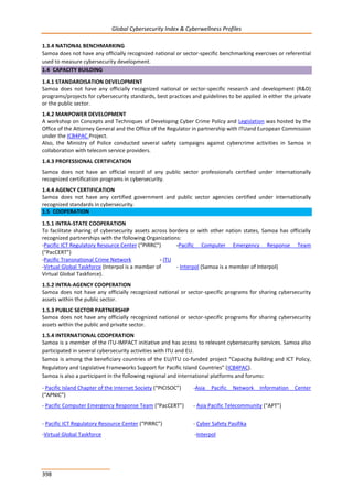 Global Cybersecurity Index & Cyberwellness Profiles
398
1.3.4 NATIONAL BENCHMARKING
Samoa does not have any officially recognized national or sector-specific benchmarking exercises or referential
used to measure cybersecurity development.
1.4 CAPACITY BUILDING
1.4.1 STANDARDISATION DEVELOPMENT
Samoa does not have any officially recognized national or sector-specific research and development (R&D)
programs/projects for cybersecurity standards, best practices and guidelines to be applied in either the private
or the public sector.
1.4.2 MANPOWER DEVELOPMENT
A workshop on Concepts and Techniques of Developing Cyber Crime Policy and Legislation was hosted by the
Office of the Attorney General and the Office of the Regulator in partnership with ITUand European Commission
under the ICB4PAC Project.
Also, the Ministry of Police conducted several safety campaigns against cybercrime activities in Samoa in
collaboration with telecom service providers.
1.4.3 PROFESSIONAL CERTIFICATION
Samoa does not have an official record of any public sector professionals certified under internationally
recognized certification programs in cybersecurity.
1.4.4 AGENCY CERTIFICATION
Samoa does not have any certified government and public sector agencies certified under internationally
recognized standards in cybersecurity.
1.5 COOPERATION
1.5.1 INTRA-STATE COOPERATION
To facilitate sharing of cybersecurity assets across borders or with other nation states, Samoa has officially
recognized partnerships with the following Organizations:
-Pacific ICT Regulatory Resource Center (“PIRRC”) -Pacific Computer Emergency Response Team
(“PacCERT”)
-Pacific Transnational Crime Network - ITU
-Virtual Global Taskforce (Interpol is a member of - Interpol (Samoa is a member of Interpol)
Virtual Global Taskforce).
1.5.2 INTRA-AGENCY COOPERATION
Samoa does not have any officially recognized national or sector-specific programs for sharing cybersecurity
assets within the public sector.
1.5.3 PUBLIC SECTOR PARTNERSHIP
Samoa does not have any officially recognized national or sector-specific programs for sharing cybersecurity
assets within the public and private sector.
1.5.4 INTERNATIONAL COOPERATION
Samoa is a member of the ITU-IMPACT initiative and has access to relevant cybersecurity services. Samoa also
participated in several cybersecurity activities with ITU and EU.
Samoa is among the beneficiary countries of the EU/ITU co-funded project “Capacity Building and ICT Policy,
Regulatory and Legislative Frameworks Support for Pacific Island Countries” (ICB4PAC).
Samoa is also a participant in the following regional and international platforms and forums:
- Pacific Island Chapter of the Internet Society (“PICISOC”) -Asia Pacific Network Information Center
(“APNIC”)
- Pacific Computer Emergency Response Team (“PacCERT”) - Asia Pacific Telecommunity (“APT”)
- Pacific ICT Regulatory Resource Center (“PIRRC”) - Cyber Safety Pasifika
-Virtual Global Taskforce -Interpol
 