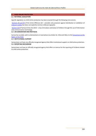 Global Cybersecurity Index & Cyberwellness Profiles
399
2 CHILD ONLINE PROTECTION
2.1 NATIONAL LEGISLATION
Specific legislation on child online protection has been enacted through the following instruments:
-Sections 43 and 44 of the Crime Offences Act – provides only provision against distribution or exhibition of
indecent matter but does not explicitly mention child pornography.
-Section 218 of Samoa Crimes Act 2013 – only criminalizes solicitation of children through the use of information
and communication technology.
2.2 UN CONVENTION AND PROTOCOL
Samoa has acceded, with no declarations or reservations to articles 16, 17(e) and 34(c), to the Convention on the
Rights of the Child.
2.3 INSTITUTIONAL SUPPORT
Samoa does not have any officially recognized agency that offers institutional support on child online protection.
2.4 REPORTING MECHANISM
Samoa does not have an officially recognized agency that offers an avenue for the reporting of incidents related
to child online protection.
 