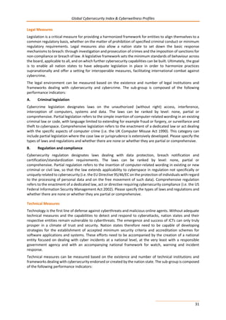 Global Cybersecurity Index & Cyberwellness Profiles
31
Legal Measures
Legislation is a critical measure for providing a harmonized framework for entities to align themselves to a
common regulatory basis, whether on the matter of prohibition of specified criminal conduct or minimum
regulatory requirements. Legal measures also allow a nation state to set down the basic response
mechanisms to breach: through investigation and prosecution of crimes and the imposition of sanctions for
non-compliance or breach of law. A legislative framework sets the minimum standards of behaviour across
the board, applicable to all, and on which further cybersecurity capabilities can be built. Ultimately, the goal
is to enable all nation states to have adequate legislation in place in order to harmonize practices
supranationally and offer a setting for interoperable measures, facilitating international combat against
cybercrime.
The legal environment can be measured based on the existence and number of legal institutions and
frameworks dealing with cybersecurity and cybercrime. The sub-group is composed of the following
performance indicators:
A. Criminal legislation
Cybercrime legislation designates laws on the unauthorized (without right) access, interference,
interception of computers, systems and data. The laws can be ranked by level: none, partial or
comprehensive. Partial legislation refers to the simple insertion of computer-related wording in an existing
criminal law or code, with language limited to extending for example fraud or forgery, or surveillance and
theft to cyberspace. Comprehensive legislation refers to the enactment of a dedicated law or act dealing
with the specific aspects of computer crime (i.e. the UK Computer Misuse Act 1990). This category can
include partial legislation where the case law or jurisprudence is extensively developed. Please specify the
types of laws and regulations and whether there are none or whether they are partial or comprehensive.
B. Regulation and compliance
Cybersecurity regulation designates laws dealing with data protection, breach notification and
certification/standardization requirements. The laws can be ranked by level: none, partial or
comprehensive. Partial regulation refers to the insertion of computer-related wording in existing or new
criminal or civil law, so that the law extends applicability to cyberspace in regulation not specifically or
uniquely related to cybersecurity (i.e. the EU Directive 95/46/EC on the protection of individuals with regard
to the processing of personal data and on the free movement of such data). Comprehensive regulation
refers to the enactment of a dedicated law, act or directive requiring cybersecurity compliance (i.e. the US
Federal Information Security Management Act 2002). Please specify the types of laws and regulations and
whether there are none or whether they are partial or comprehensive.
Technical Measures
Technology is the first line of defense against cyberthreats and malicious online agents. Without adequate
technical measures and the capabilities to detect and respond to cyberattacks, nation states and their
respective entities remain vulnerable to cyberthreats. The emergence and success of ICTs can only truly
prosper in a climate of trust and security. Nation states therefore need to be capable of developing
strategies for the establishment of accepted minimum security criteria and accreditation schemes for
software applications and systems. These efforts need to be accompanied by the creation of a national
entity focused on dealing with cyber incidents at a national level, at the very least with a responsible
government agency and with an accompanying national framework for watch, warning and incident
response.
Technical measures can be measured based on the existence and number of technical institutions and
frameworks dealing with cybersecurity endorsed or created by the nation state. The sub-group is composed
of the following performance indicators:
 