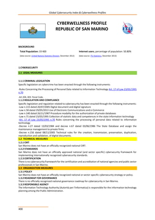 Global Cybersecurity Index & Cyberwellness Profiles
400
CYBERWELLNESS PROFILE
REPUBLIC OF SAN MARINO
BACKGROUND
Total Population: 33 400
(data source: United Nations Statistics Division, December 2012)
Internet users, percentage of population: 50.80%
(data source: ITU Statistics, December 2013)
1.CYBERSECURITY
1.1 LEGAL MEASURES
1.1.1 CRIMINAL LEGISLATION
Specific legislation on cybercrime has been enacted through the following instruments:
-Rules Concerning the Processing of Personal Data related to Information Technology Art. 17 of Law 23/05/1995
n.70
-Art 204, 403- Penal Code.
1.1.2 REGULATION AND COMPLIANCE
Specific legislation and regulation related to cybersecurity has been enacted through the following instruments:
-Law n.115 dated 20/07/2005 Digital document and digital signature
-Law n.58 dated 29/05/2013 Use of Electronic Communications and e-Commerce
-Law n.140 dated 26/11/1987 Procedure modality for the authorization of private databases
-Law n.71 dated 23/05/1995 Collection of statistic data and competences in the state information technology
-Art. 17 of Law 23/05/1995 n.70 Rules concerning the processing of personal data related to information
technology
-Decree n.27 dated 13/03/1984 and decree n.67 dated 03/06/1986 The State Database and assign the
maintenance management to private firms
-Decree n.156 dated 08/11/2005 Technical rules for the creation, transmission, preservation, duplication,
reproduction and validation, of digital documents.
1.2 TECHNICAL MEASURES
1.2.1 CIRT
San Marino does not have an officially recognized national CIRT.
1.2.2 STANDARDS
San Marino does not have an officially approved national (and sector specific) cybersecurity framework for
implementing internationally recognized cybersecurity standards.
1.2.3 CERTIFICATION
There is no cybersecurity framework for the certification and accreditation of national agencies and public sector
professionals in San Marino.
1.3 ORGANIZATION MEASURES
1.3.1 POLICY
San Marino does not have an officially recognized national or sector-specific cybersecurity strategy or policy.
1.3.2 ROADMAP FOR GOVERNANCE
There is no officially recognized national governance roadmap for cybersecurity in San Marino.
1.3.3 RESPONSIBLE AGENCY
The Information Technology Authority (Autorità per l’Informatica) is responsible for the information technology
planning among the Public Administration.
 