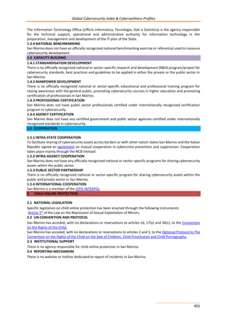 Global Cybersecurity Index & Cyberwellness Profiles
401
The Information Technology Office (Ufficio Informatica, Tecnologia, Dati e Statistica) is the agency responsible
for the technical support, operational and administrative authority for information technology in the
preparation, management and development of the IT plan of the State.
1.3.4 NATIONAL BENCHMARKING
San Marino does not have an officially recognized national benchmarking exercise or referential used to measure
cybersecurity development.
1.4 CAPACITY BUILDING
1.4.1 STANDARDISATION DEVELOPMENT
There is no officially recognized national or sector-specific research and development (R&D) program/project for
cybersecurity standards, best practices and guidelines to be applied in either the private or the public sector in
San Marino.
1.4.2 MANPOWER DEVELOPMENT
There is no officially recognized national or sector-specific educational and professional training program for
raising awareness with the general public, promoting cybersecurity courses in higher education and promoting
certification of professionals in San Marino.
1.4.3 PROFESSIONAL CERTIFICATION
San Marino does not have public sector professionals certified under internationally recognized certification
program in cybersecurity.
1.4.4 AGENCY CERTIFICATION
San Marino does not have any certified government and public sector agencies certified under internationally
recognized standards in cybersecurity.
1.5 COOPERATION
1.5.1 INTRA-STATE COOPERATION
To facilitate sharing of cybersecurity assets across borders or with other nation states San Marino and the Italian
Republic signed an agreement on mutual cooperation in cybercrime prevention and suppression. Cooperation
takes place mainly through the NCB Interpol.
1.5.2 INTRA-AGENCY COOPERATION
San Marino does not have any officially recognized national or sector-specific programs for sharing cybersecurity
assets within the public sector.
1.5.3 PUBLIC SECTOR PARTNERSHIP
There is no officially recognized national or sector-specific program for sharing cybersecurity assets within the
public and private sector in San Marino.
1.5.4 INTERNATIONAL COOPERATION
San Marino is a member of the ICPO-INTERPOL.
2 CHILD ONLINE PROTECTION
2.1 NATIONAL LEGISLATION
Specific legislation on child online protection has been enacted through the following instruments:
-Article 3* of the Law on the Repression of Sexual Exploitation of Minors.
2.2 UN CONVENTION AND PROTOCOL
San Marino has acceded, with no declarations or reservations to articles 16, 17(e) and 34(c), to the Convention
on the Rights of the Child.
San Marino has acceded, with no declarations or reservations to articles 2 and 3, to the Optional Protocol to The
Convention on the Rights of the Child on the Sale of Children, Child Prostitution and Child Pornography.
2.3 INSTITUTIONAL SUPPORT
There is no agency responsible for child online protection in San Marino.
2.4 REPORTING MECHANISM
There is no website or hotline dedicated to report of incidents in San Marino.
 