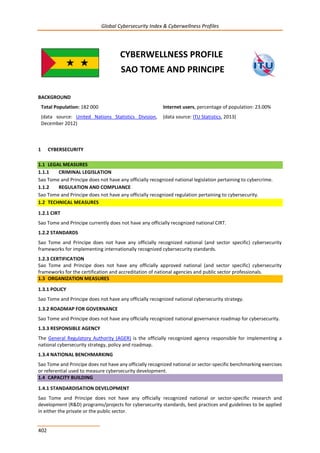 Global Cybersecurity Index & Cyberwellness Profiles
402
CYBERWELLNESS PROFILE
SAO TOME AND PRINCIPE
BACKGROUND
Total Population: 182 000
(data source: United Nations Statistics Division,
December 2012)
Internet users, percentage of population: 23.00%
(data source: ITU Statistics, 2013)
1 CYBERSECURITY
1.1 LEGAL MEASURES
1.1.1 CRIMINAL LEGISLATION
Sao Tome and Principe does not have any officially recognized national legislation pertaining to cybercrime.
1.1.2 REGULATION AND COMPLIANCE
Sao Tome and Principe does not have any officially recognized regulation pertaining to cybersecurity.
1.2 TECHNICAL MEASURES
1.2.1 CIRT
Sao Tome and Principe currently does not have any officially recognized national CIRT.
1.2.2 STANDARDS
Sao Tome and Principe does not have any officially recognized national (and sector specific) cybersecurity
frameworks for implementing internationally recognized cybersecurity standards.
1.2.3 CERTIFICATION
Sao Tome and Principe does not have any officially approved national (and sector specific) cybersecurity
frameworks for the certification and accreditation of national agencies and public sector professionals.
1.3 ORGANIZATION MEASURES
1.3.1 POLICY
Sao Tome and Principe does not have any officially recognized national cybersecurity strategy.
1.3.2 ROADMAP FOR GOVERNANCE
Sao Tome and Principe does not have any officially recognized national governance roadmap for cybersecurity.
1.3.3 RESPONSIBLE AGENCY
The General Regulatory Authority (AGER) is the officially recognized agency responsible for implementing a
national cybersecurity strategy, policy and roadmap.
1.3.4 NATIONAL BENCHMARKING
Sao Tome and Principe does not have any officially recognized national or sector-specific benchmarking exercises
or referential used to measure cybersecurity development.
1.4 CAPACITY BUILDING
1.4.1 STANDARDISATION DEVELOPMENT
Sao Tome and Principe does not have any officially recognized national or sector-specific research and
development (R&D) programs/projects for cybersecurity standards, best practices and guidelines to be applied
in either the private or the public sector.
 