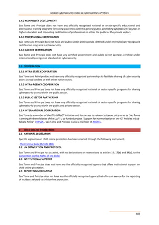 Global Cybersecurity Index & Cyberwellness Profiles
403
1.4.2 MANPOWER DEVELOPMENT
Sao Tome and Principe does not have any officially recognized national or sector-specific educational and
professional training programs for raising awareness with the general public, promoting cybersecurity courses in
higher education and promoting certification of professionals in either the public or the private sectors.
1.4.3 PROFESSIONAL CERTIFICATION
Sao Tome and Principe does not have any public sector professionals certified under internationally recognized
certification programs in cybersecurity.
1.4.4 AGENCY CERTIFICATION
Sao Tome and Principe does not have any certified government and public sector agencies certified under
internationally recognized standards in cybersecurity.
1.5 COOPERATION
1.5.1 INTRA-STATE COOPERATION
Sao Tome and Principe does not have any officially recognized partnerships to facilitate sharing of cybersecurity
assets across borders or with other nation states.
1.5.2 INTRA-AGENCY COOPERATION
Sao Tome and Principe does not have any officially recognized national or sector-specific programs for sharing
cybersecurity assets within the public sector.
1.5.3 PUBLIC SECTOR PARTNERSHIP
Sao Tome and Principe does not have any officially recognized national or sector-specific programs for sharing
cybersecurity assets within the public and private sector.
1.5.4 INTERNATIONAL COOPERATION
Sao Tome is a member of the ITU-IMPACT initiative and has access to relevant cybersecurity services. Sao Tome
is among the beneficiaries of the EU/ITU co-funded project “Support for Harmonization of the ICT Policies in Sub-
Sahara Africa” (HIPSSA). Sao Tome and Principe is also a member of ARCTEL.
2 CHILD ONLINE PROTECTION
2.1 NATIONAL LEGISLATION
Specific legislation on child online protection has been enacted through the following instrument:
-The Criminal Code (Article 180).
2.2 UN CONVENTION AND PROTOCOL
Sao Tome and Principe has acceded, with no declarations or reservations to articles 16, 17(e) and 34(c), to the
Convention on the Rights of the Child.
2.3 INSTITUTIONAL SUPPORT
Sao Tome and Principe does not have any the officially recognized agency that offers institutional support on
child online protection.
2.4 REPORTING MECHANISM
Sao Tome and Principe does not have any the officially recognized agency that offers an avenue for the reporting
of incidents related to child online protection.
 