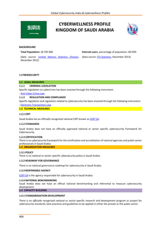 Global Cybersecurity Index & Cyberwellness Profiles
404
CYBERWELLNESS PROFILE
KINGDOM OF SAUDI ARABIA
BACKGROUND
Total Population: 28 705 000
(data source: United Nations Statistics Division,
December 2012)
Internet users, percentage of population: 60:50%
(data source: ITU Statistics, December 2013)
1.CYBERSECURITY
1.1 LEGAL MEASURES
1.1.1 CRIMINAL LEGISLATION
Specific legislation on cybercrime has been enacted through the following instrument:
- Anti-Cyber Crime Law.
1.1.2 REGULATION AND COMPLIANCE
Specific legislation and regulation related to cybersecurity has been enacted through the following instrument:
- Electronic Transactions Law.
1.2 TECHNICAL MEASURES
1.2.1 CIRT
Saudi Arabia has an officially recognized national CIRT known as CERT SA.
1.2.2 STANDARDS
Saudi Arabia does not have an officially approved national or sector specific cybersecurity framework for
Cybersecurity.
1.2.3 CERTIFICATION
There is no cybersecurity framework for the certification and accreditation of national agencies and public sector
professionals in Saudi Arabia.
1.3 ORGANIZATION MEASURES
1.3.1 POLICY
There is no national or sector-specific cybersecurity policy in Saudi Arabia.
1.3.2 ROADMAP FOR GOVERNANCE
There is no national governance roadmap for cybersecurity in Saudi Arabia.
1.3.3 RESPONSIBLE AGENCY
CERT SA is the agency responsible for cybersecurity in Saudi Arabia.
1.3.4 NATIONAL BENCHMARKING
Saudi Arabia does not have an official national benchmarking and referential to measure cybersecurity
development.
1.4 CAPACITY BUILDING
1.4.1 STANDARDISATION DEVELOPMENT
There is no officially recognized national or sector-specific research and development program or project for
cybersecurity standards, best practices and guidelines to be applied in either the private or the public sector.
 