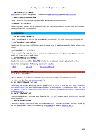 Global Cybersecurity Index & Cyberwellness Profiles
405
1.4.2 MANPOWER DEVELOPMENT
CERT SA security quality management is responsible for awareness building and education/training.
1.4.3 PROFESSIONAL CERTIFICATION
There is a certified professional statistics database where this information is stored.
1.4.4 AGENCY CERTIFICATION
Saudi Arabia does not have any certified government and public sector agencies certified under internationally
recognized standards in cybersecurity.
1.5 COOPERATION
1.5.1 INTRA-STATE COOPERATION
There is no framework for sharing cybersecurity assets across borders with other nation states in Saudi Arabia.
1.5.2 INTRA-AGENCY COOPERATION
Saudi Arabia does not have an officially recognized national or sector-specific program for sharing cybersecurity
assets.
1.5.3 PUBLIC SECTOR PARTNERSHIP
There is no officially recognized national or sector-specific program for sharing cybersecurity assets within the
public and private sector in Saudi Arabia.
1.5.4 INTERNATIONAL COOPERATION
Saudi Arabia is a member of the ITU-IMPACT initiative and has access to relevant cybersecurity services.
Saudi Arabia participates in the following cybersecurity activities:
- APWG - OIC-CERT - The Honeynet Project.
2 CHILD ONLINE PROTECTION
2.1 NATIONAL LEGISLATION
Specific legislation on child online protection has been enacted through the following instruments:
- Articles 6 and 8(3) of the Anti-Cybercrime Law (*).
2.2 UN CONVENTION AND PROTOCOL
Saudi Arabia has acceded, with no declarations or reservations to articles 16, 17(e) and 34(c), to the Convention
on the Rights of the Child. Saudi Arabia has acceded, with no declarations or reservations to articles 2 and 3, to
the Optional Protocol to the Convention on the Rights of the Child on the Sale of Children, Child Prostitution and
Child Pornography.
2.3 INSTITUTIONAL SUPPORT
The Computer Emergency Response Team of Saudi Arabia CERT.SA (*) provides specific information (*) on child
online protection.
2.4 REPORTING MECHANISM
The website of CERT.SA provides space in its website for reporting a computer incident but requires a login to do
so. It is still possible to contact the CERT through an online form or the mail: info@cert.gov.sa.
 