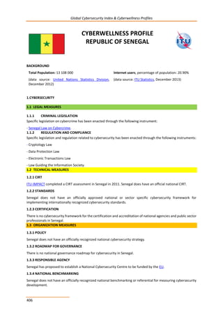 Global Cybersecurity Index & Cyberwellness Profiles
406
CYBERWELLNESS PROFILE
REPUBLIC OF SENEGAL
BACKGROUND
Total Population: 13 108 000
(data source: United Nations Statistics Division,
December 2012)
Internet users, percentage of population: 20.90%
(data source: ITU Statistics, December 2013)
1.CYBERSECURITY
1.1 LEGAL MEASURES
1.1.1 CRIMINAL LEGISLATION
Specific legislation on cybercrime has been enacted through the following instrument:
- Senegal Law on Cybercrime.
1.1.2 REGULATION AND COMPLIANCE
Specific legislation and regulation related to cybersecurity has been enacted through the following instruments:
- Cryptology Law
- Data Protection Law
- Electronic Transactions Law
- Law Guiding the Information Society.
1.2 TECHNICAL MEASURES
1.2.1 CIRT
ITU-IMPACT completed a CIRT assessment in Senegal in 2011. Senegal does have an official national CIRT.
1.2.2 STANDARDS
Senegal does not have an officially approved national or sector specific cybersecurity framework for
implementing internationally recognized cybersecurity standards.
1.2.3 CERTIFICATION
There is no cybersecurity framework for the certification and accreditation of national agencies and public sector
professionals in Senegal.
1.3 ORGANIZATION MEASURES
1.3.1 POLICY
Senegal does not have an officially recognized national cybersecurity strategy.
1.3.2 ROADMAP FOR GOVERNANCE
There is no national governance roadmap for cybersecurity in Senegal.
1.3.3 RESPONSIBLE AGENCY
Senegal has proposed to establish a National Cybersecurity Centre to be funded by the EU.
1.3.4 NATIONAL BENCHMARKING
Senegal does not have an officially recognized national benchmarking or referential for measuring cybersecurity
development.
 