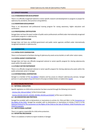 Global Cybersecurity Index & Cyberwellness Profiles
407
1.4 CAPACITY BUILDING
1.4.1 STANDARDISATION DEVELOPMENT
There is no officially recognized national or sector-specific research and development or program or project for
cybersecurity standards, best practices and guidelines.
1.4.2 MANPOWER DEVELOPMENT
There is no educational and professional training program for raising awareness, higher education and
certification.
1.4.3 PROFESSIONAL CERTIFICATION
Senegal does not have the exact number of public sector professionals certified under internationally recognized
certification programs in cybersecurity.
1.4.4 AGENCY CERTIFICATION
Senegal does not have any certified government and public sector agencies certified under internationally
recognized standards in cybersecurity.
1.5 COOPERATION
1.5.1 INTRA-STATE COOPERATION
There is no framework to facilitate sharing of cybersecurity assets across borders or with other nation states.
1.5.2 INTRA-AGENCY COOPERATION
Senegal does not have any officially recognized national or sector-specific program for sharing cybersecurity
assets within the public sector.
1.5.3 PUBLIC SECTOR PARTNERSHIP
There is no officially recognized national or sector-specific program for sharing cybersecurity assets within the
public and private sector in Senegal.
1.5.4 INTERNATIONAL COOPERATION
Senegal is a member of the ITU-IMPACT initiative and has access to relevant cybersecurity services. Senegal
partners in a joint project of EU and Council of Europe on Global Action on Cybercrime (GLAY).
2 CHILD ONLINE PROTECTION
2.1 NATIONAL LEGISLATION
Specific legislation on child online protection has been enacted through the following instruments:
- Articles 256, 318 and 320bis* of the Criminal Code.
- Articles 431(34)-431(37), 431(42), 431(58), 431(59) and 431(64)* of the Law on Cybercrime.
2.2 UN CONVENTION AND PROTOCOL
Senegal has acceded, with no declarations or reservations to articles 16, 17(e) and 34(c), to the Convention on
the Rights of the Child. Senegal has acceded, with no declarations or reservations to articles 2 and 3, to the
Optional Protocol to The Convention on the Rights of the Child on the Sale of Children, Child Prostitution and
Child Pornography.
2.3 INSTITUTIONAL SUPPORT
There is no agency responsible for child online protection.
2.4 REPORTING MECHANISM
There is no website or hotline to report incidents in Senegal.
 
