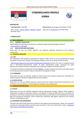 Global Cybersecurity Index & Cyberwellness Profiles
408
CYBERWELLNESS PROFILE
SERBIA
BACKGROUND
Total Population: 9 847 000
(data source: United Nations Statistics Division,
December 2012)
Internet users, percentage of population: 51.50%
(data source: ITU Statistics, December 2012)
1.CYBERSECURITY
1.1 LEGAL MEASURES
1.1.1 CRIMINAL LEGISLATION
Specific legislation pertaining to cybercrime is mandated through the following legal instrument:
- Criminal Code art. 298-304a.
1.1.2 REGULATION AND COMPLIANCE
Serbia does not have any specific legislation and regulation regarding cybersecurity and compliance
requirements.
1.2 TECHNICAL MEASURES
1.2.1 CIRT
ITU conducted a CIRT readiness assessment for Serbia in 2010. Serbia has not yet established and legally
mandated a national CERT. However the following institutions’ tasks are connected to CERT functions.
- Administrative Agency for Joint Service of Government Authorities performs the tasks of managing security
risks in information-communication systems of public administration bodies, protecting the public
administration network and data, cooperation and coordination related to information security.
- The Academic Network of the Republic of Serbia (AMRES) is a public institution that performs the CERT activities
for the educational and scientific-research institutions in the Republic of Serbia.
1.2.2 STANDARDS
Serbia does not have any officially recognized national (and sector specific) cybersecurity frameworks for
implementing internationally recognized cybersecurity standards.
1.2.3 CERTIFICATION
Serbia does not have any officially approved national (and sector specific) cybersecurity frameworks for the
certification and accreditation of national agencies and public sector professionals.
1.3 ORGANIZATION MEASURES
1.3.1 POLICY
Serbia does not have any officially recognized national cybersecurity strategy. However Serbia adopted a
development strategy for Information Society in the Republic of Serbia by 2020 which has six priorities for
development. One of the strategy priorities is Information Security, which will have to be developed by improving
legal and institutional framework, critical infrastructure protection, fight against cybercrime and scientific,
research and development work.
1.3.2 ROADMAP FOR GOVERNANCE
The Action plan (2013-2014) determines activities for the cybersecurity improvement in Serbia. The competent
institution for proposing strategic and action plan documents in the area of information society is Ministry of
Trade, Tourism and Telecommunications.
 