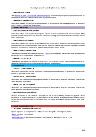 Global Cybersecurity Index & Cyberwellness Profiles
409
1.3.3 RESPONSIBLE AGENCY
The Ministry of Trade, Tourism and Telecommunications is the officially recognized agency responsible for
implementing a national cybersecurity strategy, policy and roadmap.
1.3.4 NATIONAL BENCHMARKING
Serbia does not have any officially recognized national or sector-specific benchmarking exercises or referential
used to measure cybersecurity development.
1.4 CAPACITY BUILDING
1.4.1 STANDARDISATION DEVELOPMENT
Serbia does not yet have any officially recognized national or sector-specific research and development (R&D)
programs/projects for cybersecurity standards, best practices and guidelines to be applied in either the private
or the public sector.
1.4.2 MANPOWER DEVELOPMENT
Serbia does not have any officially recognized national or sector-specific educational and professional training
programs for raising awareness with the general public, promoting cybersecurity courses in higher education and
promoting certification of professionals in either the public or the private sectors.
1.4.3 PROFESSIONAL CERTIFICATION
The Academic Network of the Republic of Serbia (AMRES) team members are certified under internationally
recognized certification programs in cybersecurity.
1.4.4 AGENCY CERTIFICATION
The Academic Network of the Republic of Serbia (AMRES) is the official certified government and public sector
agency certified under internationally recognized standards in cybersecurity.
1.5 COOPERATION
1.5.1 INTRA-STATE COOPERATION
Serbia does not have any officially recognized partnerships to facilitate sharing of cybersecurity assets across
borders or with other nation states.
1.5.2 INTRA-AGENCY COOPERATION
Serbia does not have any officially recognized national or sector-specific programs for sharing cybersecurity
assets within the public sector.
1.5.3 PUBLIC SECTOR PARTNERSHIP
Serbia does not have any officially recognized national or sector-specific programs for sharing cybersecurity
assets within the public and private sector.
1.5.4 INTERNATIONAL COOPERATION
Serbia is a member of the ITU-IMPACT initiative and has access to relevant cybersecurity services. Serbia
participated in the second conference of South-Eastern Europe National Security Authorities (SEENSA) and the
Serbian NSA participated on the third conference about information security and cybernetic defence “ISCD 2013”
in Hungary.
2 CHILD ONLINE PROTECTION
2.1 NATIONAL LEGISLATION AND STRATEGY
Specific legislation on child protection has been enacted through the following instruments:
-Article 185 of the Criminal Code.
-Articles 54 and 55 of the Law on Amendments and Additions to the Criminal Code, n. 72/09.
 
