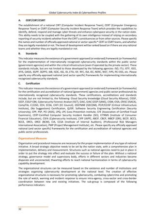 Global Cybersecurity Index & Cyberwellness Profiles
32
A. CERT/CIRT/CSIRT
The establishment of a national CIRT (Computer Incident Response Team), CERT (Computer Emergency
Response Team) or CSIRT (Computer Security incident Response Team) which provides the capabilities to
identify, defend, respond and manage cyber threats and enhance cyberspace security in the nation state.
This ability needs to be coupled with the gathering of its own intelligence instead of relying on secondary
reporting of security incidents whether from the CIRT’s constituencies or from other sources. Please specify
the names and number of officially approved national or sector-specific* CERT or CSIRT teams, and whether
they are legally mandated or not. The level of development will be ranked based on if there are any national
teams and whether they are legally mandated or not.
B. Standards
This indicator measures the existence of a government-approved (or endorsed) framework (or frameworks)
for the implementation of internationally recognized cybersecurity standards within the public sector
(government agencies) and within the critical infrastructure (even if operated by the private sector). These
standards include, but are not limited to those developed by the following agencies: ISO, ITU, IETF, IEEE,
ATIS, OASIS, 3GPP, 3GPP2, IAB, ISOC, ISG, ISI, ETSI, ISF, RFC, ISA, IEC, NERC, NIST, FIPS, PCI DSS, etc. Please
specify any officially-approved national (and sector specific) frameworks for implementing internationally
recognized cybersecurity standards.
C. Certification
This indicator measures the existence of a government-approved (or endorsed) framework (or frameworks)
for the certification and accreditation of national (government) agencies and public sector professionals by
internationally recognized cybersecurity standards. These certifications, accreditations and standards
include, but are not limited to, the following: Cloud Security knowledge (Cloud Security Alliance), CISSP,
SSCP, CSSLP CBK, Cybersecurity Forensic Analyst (ISC²), GIAC, GIAC GSSP (SANS), CISM, CISA, CRISC (ISACA),
CompTIA, C|CISO, CEH, ECSA, CHFI (EC Council), OSSTMM (ISECOM), PCIP/CCISP (Critical Infrastructure
Institute), (No Suggestions) Certification, Q/ISP, Software Security Engineering Certification (Security
University), CPP, PSP, PCI (ASIS), LPQ, LPC (Loss Prevention Institute, CFE (Association of Certified Fraud
Examiners), CERT-Certified Computer Security Incident Handler (SEI), CITRMS (Institute of Consumer
Financial Education), CSFA (Cybersecurity Institute), CIPP (IAPP), ABCP, CBCP, MBCP (DRI), BCCP, BCCS,
BCCE, DRCS, DRCE (BCM), CIA, CCSA (Institute of Internal Auditors), (Professional Risk Managers
International Association), PMP (Project Management Institute), etc. Please specify any officially approved
national (and sector specific) frameworks for the certification and accreditation of national agencies and
public sector professionals.
Organizational Measures
Organization and procedural measures are necessary for the proper implementation of any type of national
initiative. A broad strategic objective needs to be set by the nation state, with a comprehensive plan in
implementation, delivery and measurement. Structures such as national agencies need to put in place in
order to put the strategy into effect and evaluate the success or failure of the plan. Without a national
strategy, governance model and supervisory body, efforts in different sectors and industries become
disparate and unconnected, thwarting efforts to reach national harmonization in terms of cybersecurity
capability development.
The organizational structures can be measured based on the existence and number of institutions and
strategies organizing cybersecurity development at the national level. The creation of effective
organizational structures is necessary for promoting cybersecurity, combating cybercrime and promoting
the role of watch, warning and incident response to ensure intra-agency, cross-sector and cross-border
coordination between new and existing initiatives. The sub-group is composed of the following
performance indicators:
 