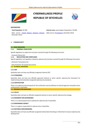 Global Cybersecurity Index & Cyberwellness Profiles
411
CYBERWELLNESS PROFILE
REPUBLIC OF SEYCHELLES
BACKGROUND
Total Population: 87 400
(data source: United Nations Statistics Division,
December 2012)
Internet users, percentage of population: 50.40%
(data source: ITU Statistics, December 2013)
1. CYBERSECURITY
1.1 LEGAL MEASURES
1.1.1 CRIMINAL LEGISLATION
Specific legislation on cybercrime has been enacted through the following instrument:
- Computer Misuse Act.
1.1.2 REGULATION AND COMPLIANCE
Specific legislation and regulation related to cybersecurity has been enacted through the following instruments:
- Electronic Transactions Act
- Data Protection Act (partial document).
1.2 TECHNICAL MEASURES
1.2.1 CIRT
Seychelles does not have any officially recognized national CIRT.
1.2.2 STANDARDS
Seychelles does not have any officially approved national or sector specific cybersecurity framework for
implementing internationally recognized cybersecurity standards.
1.2.3 CERTIFICATION
There is no cybersecurity framework for the certification and accreditation of national agencies and public sector
professionals in Seychelles.
1.3 ORGANIZATION MEASURES
1.3.1 POLICY
Seychelles does not have an officially recognized national or sector-specific cybersecurity strategy.
1.3.2 ROADMAP FOR GOVERNANCE
There is no national governance roadmap for cybersecurity in Seychelles.
1.3.3 RESPONSIBLE AGENCY
There is no agency responsible for cybersecurity in Seychelles.
1.3.4 NATIONAL BENCHMARKING
Seychelles does not have any officially recognized national benchmarking or referential to measure cybersecurity
development.
 