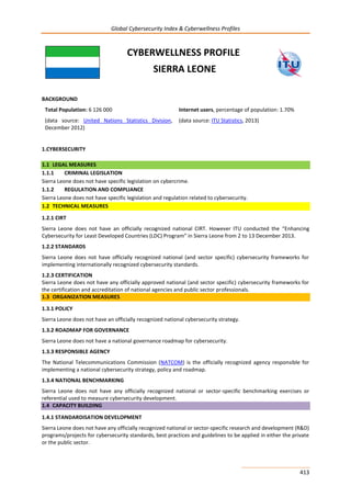 Global Cybersecurity Index & Cyberwellness Profiles
413
CYBERWELLNESS PROFILE
SIERRA LEONE
BACKGROUND
Total Population: 6 126 000
(data source: United Nations Statistics Division,
December 2012)
Internet users, percentage of population: 1.70%
(data source: ITU Statistics, 2013)
1.CYBERSECURITY
1.1 LEGAL MEASURES
1.1.1 CRIMINAL LEGISLATION
Sierra Leone does not have specific legislation on cybercrime.
1.1.2 REGULATION AND COMPLIANCE
Sierra Leone does not have specific legislation and regulation related to cybersecurity.
1.2 TECHNICAL MEASURES
1.2.1 CIRT
Sierra Leone does not have an officially recognized national CIRT. However ITU conducted the “Enhancing
Cybersecurity for Least Developed Countries (LDC) Program” in Sierra Leone from 2 to 13 December 2013.
1.2.2 STANDARDS
Sierra Leone does not have officially recognized national (and sector specific) cybersecurity frameworks for
implementing internationally recognized cybersecurity standards.
1.2.3 CERTIFICATION
Sierra Leone does not have any officially approved national (and sector specific) cybersecurity frameworks for
the certification and accreditation of national agencies and public sector professionals.
1.3 ORGANIZATION MEASURES
1.3.1 POLICY
Sierra Leone does not have an officially recognized national cybersecurity strategy.
1.3.2 ROADMAP FOR GOVERNANCE
Sierra Leone does not have a national governance roadmap for cybersecurity.
1.3.3 RESPONSIBLE AGENCY
The National Telecommunications Commission (NATCOM) is the officially recognized agency responsible for
implementing a national cybersecurity strategy, policy and roadmap.
1.3.4 NATIONAL BENCHMARKING
Sierra Leone does not have any officially recognized national or sector-specific benchmarking exercises or
referential used to measure cybersecurity development.
1.4 CAPACITY BUILDING
1.4.1 STANDARDISATION DEVELOPMENT
Sierra Leone does not have any officially recognized national or sector-specific research and development (R&D)
programs/projects for cybersecurity standards, best practices and guidelines to be applied in either the private
or the public sector.
 