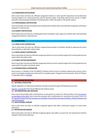 Global Cybersecurity Index & Cyberwellness Profiles
414
1.4.2 MANPOWER DEVELOPMENT
Sierra Leone does not have any officially recognized national or sector-specific educational and professional
training programs for raising awareness with the general public, promoting cybersecurity courses in higher
education and promoting certification of professionals in either the public or the private sectors.
1.4.3 PROFESSIONAL CERTIFICATION
Sierra Leone does not have any public sector professionals certified under internationally recognized certification
programs in cybersecurity.
1.4.4 AGENCY CERTIFICATION
Sierra Leone does not have any certified government and public sector agencies certified under internationally
recognized standards in cybersecurity.
1.5 COOPERATION
1.5.1 INTRA-STATE COOPERATION
Sierra Leone does not have any officially recognized partnerships to facilitate sharing of cybersecurity assets
across borders or with other nation states.
1.5.2 INTRA-AGENCY COOPERATION
Sierra Leone does not have any officially recognized national or sector-specific programs for sharing cybersecurity
assets within the public sector.
1.5.3 PUBLIC SECTOR PARTNERSHIP
Sierra Leone does not have any officially recognized national or sector-specific programs for sharing cybersecurity
assets within the public and private sector.
1.5.4 INTERNATIONAL COOPERATION
Sierra Leone is a member of the ITU-IMPACT initiative and has access to relevant cybersecurity services. Sierra
Leone is among the beneficiaries of the EU/ITU co-funded project “Support for Harmonization of the ICT Policies
in Sub-Sahara Africa” (HIPSSA).
2 CHILD ONLINE PROTECTION
2.1 NATIONAL LEGISLATION
Specific legislation on child online protection has been enacted through the following instruments:
Sections 1 and 26-28 of the Sexual Offenses Act of Sierra Leone
2.2 UN CONVENTION AND PROTOCOL
Sierra Leone has acceded, with no declarations or reservations to articles 16, 17(e) and 34(c), to the Convention
on the Rights of the Child. Sierra Leone has acceded, with no declarations or reservations to articles 2 and 3, to
the Optional Protocol to The Convention on the Rights of the Child on the Sale of Children, Child Prostitution and
Child Pornography.
2.3 INSTITUTIONAL SUPPORT
Sierra Leone does not have an officially recognized agency that offers institutional support on child online
protection.
2.4 REPORTING MECHANISM
Sierra Leone does not have an officially recognized agency that offers an avenue for the reporting of incidents
related to child online protection.
 