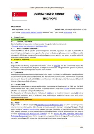 Global Cybersecurity Index & Cyberwellness Profiles
415
CYBERWELLNESS PROFILE
SINGAPORE
BACKGROUND
Total Population: 5 256 000
(data source: United Nations Statistics Division, December 2012)
Internet users, percentage of population: 73.00%
(data source: ITU Statistics, 2013)
1. CYBERSECURITY
1.1 LEGAL MEASURES
1.1.1 CRIMINAL LEGISLATION
Specific legislation on cybercrime has been enacted through the following instrument:
- Computer Misuse and Cybersecurity Act (Chapter 50A).
1.1.2 REGULATION AND COMPLIANCE
“Instruction Manual (IM) 8” specifies government policies, standards, regulations and codes of practice for IT
security implemented by government agencies, that private vendors serving the government would also need to
comply with. All IMs are mandatory for compliance by government agencies and subject to regular audit and
assessment for enforcement purposes.
1.2 TECHNICAL MEASURES
1.2.1 CIRT
Singapore has an officially recognized national CIRT known as SingCERT. For the Government sector, the
Government IT Security Incident Response (GITSIR) team co-ordinates with government agencies to perform
investigations and supports agencies’ response to the incident.
1.2.2 STANDARDS
Internationally recognised cybersecurity standards (such as ISO27000 series) are referenced in the development
of Government security policies and standards. For the Telecommunications sector, internationally recognised
cyber security standards (such as ISO27011) were referenced in the development of the Secure and Resilient
Internet Infrastructure Code of Practice.
1.2.3 CERTIFICATION
Cybersecurity professionals are encouraged to obtain international certifications such as CISSP and the SANS
series of certification. IDA’s Critical Infocomm Technology Resource Programme (CITREP) provides support to
offset the cost for people taking such certifications.
The Association of Information Security Professionals (AISP) aims to transform Infocomm security (IS) into a
distinguished profession, with a recognised body, qualifications, established career paths and career
development programmes.
1.3 ORGANIZATION MEASURES
1.3.1 POLICY
Singapore has an officially recognized National Cyber Security Masterplan 2018 to further secure Singapore's
cyber environment. As regulator of the financial services industry, the Monetary Authority of Singapore (MAS)
uses a number of regulatory instruments to regulate and shape the conduct of financial institutions. While IDA
does not have privileged access to MAS’s cybersecurity strategy for the financial services industry, the publicly
available ‘Technology Risk Management Guidelines’ and the Circular No. SRD TR01/2011: Information
Technology Outsourcing sets out the risk management principles and standards to guide financial institutions in
managing technology and IT outsourcing risks, including those relating to cybersecurity.
 