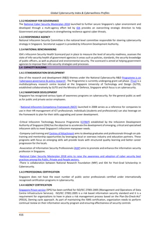 Global Cybersecurity Index & Cyberwellness Profiles
416
1.3.2 ROADMAP FOR GOVERNANCE
The National Cyber Security Masterplan 2018 launched to further secure Singapore's cyber environment and
developed through a multi-agency effort led by IDA provides an overarching strategic direction to help
Government and organisations in strengthening resilience against cyber threats.
1.3.3 RESPONSIBLE AGENCY
National Infocomm Security Committee is the national-level committee responsible for steering cybersecurity
strategy in Singapore. Secretariat support is provided by Infocomm Development Authority.
1.3.4 NATIONAL BENCHMARKING
IDA’s Infocomm Security Health Scorecard put in place to measure the level of security readiness, assesses the
state of info-security health of government agencies in areas such as policies, standards, the security knowledge
of public officers, as well as physical and environmental security. The scorecard is aimed at helping government
agencies to improve their info-security strategies and processes.
1.4 CAPACITY BUILDING
1.4.1 STANDARDISATION DEVELOPMENT
One of the research and development (R&D) themes under the National Cybersecurity R&D Programme is on
‘cyberspace governance & policy research’. The Programme is currently undergoing grant call phase. iTrust is a
multidisciplinary research centre located at the Singapore University of Technology and Design (SUTD),
established collaboratively by SUTD and the Ministry of Defence, Singapore which focus is on cybersecurity.
1.4.2 MANPOWER DEVELOPMENT
Singapore has recognized various types of awareness programs on cybersecurity, for the general public as well
as for public and private sector employees.
- National Infocomm Competency Framework (NICF) launched in 2008 serves as a reference for companies to
use in their HR management of ICT professionals. Individuals (students and professionals) can also leverage on
the framework to plan for their skills upgrading and career development.
-Critical Infocomm Technology Resource Programme (CITREP) established by the Infocomm Development
Authority of Singapore (IDA) has the objective to accelerate the development of emerging, critical and specialised
infocomm skills to meet Singapore’s infocomm manpower needs.
-Company-Led training and Centres of Attachment aims to develop graduates and professionals through on-job-
training and mentorship opportunities by leveraging local or overseas industry and education partners. These
programs with focus on emerging skills will provide locals with structured quality learning and better career
progression for the locals.
-Association of Information Security Professionals (AISP) aims to promote and enhance the information security
profession in Singapore.
-National Cyber Security Masterplan 2018 aims to raise the awareness and adoption of cyber security best
practices among the Public, Private and People sectors.
-There is collaboration between National Research Foundation (NRF) and IDA for Post-Grad Scholarship in
Cybersecurity.
1.4.3 PROFESSIONAL CERTIFICATION
Singapore does not have the exact number of public sector professionals certified under internationally
recognized certification programs in cybersecurity.
1.4.4 AGENCY CERTIFICATION
Singapore Prison service (SPS) has been certified for ISO/IEC 27001:2005 (Management and Operations of Data
Centre Infrastructure Services). ISO/IEC 27001:2005 is a risk based information security standard and it is a
requirement for organizations to have in place a risk management process based on the Plan-Do-Check-Act"
(PDCA), Deming cycle approach. As part of maintaining the ISMS certification, organization needs to perform
continual review on their information security program and ensuring effectiveness of security controls
 
