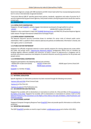 Global Cybersecurity Index & Cyberwellness Profiles
417
Government Agencies comply with IM8 standards and ISD’s Green book which has incorporated good practices
but it is not an internationally recognised standard.
“Instruction Manual (IM) 8” specifies government policies, standards, regulations and codes of practice for IT
security implemented by government agencies, that private vendors serving the government would also need to
comply with.
1.5 COOPERATION
1.5.1 INTRA-STATE COOPERATION
Singapore, through SingCERT, actively engages international counterparts through platforms such as:
-APCERT - FIRST -ASEAN CERT Incident Drill (ACID)
Singapore is also a participant in Japan-led TSUBAME Working Group and PRACTICE (Proactive Response Against
Cyber-attacks Through International Collaborative Exchange) Project.
1.5.2 INTRA-AGENCY COOPERATION
The National Infocomm Security Committee draws its members for senior ranks of relevant public sector
stakeholders. NISC is a platform where national cybersecurity policies are deliberated, information is shared, and
inter-agency action is coordinated.
1.5.3 PUBLIC SECTOR PARTNERSHIP
Singapore has officially recognized national or sector-specific programs for sharing cybersecurity assets within
the public and private sector. Cybersecurity Awareness Alliance amalgamates efforts from its members by
bringing together different strengths and resources, to build a culture of cybersecurity in Singapore and to
promote and enhance awareness and adoption of essential infocomm security (IS) practices for the private and
people sectors.
1.5.4 INTERNATIONAL COOPERATION
Singapore participated in the following cybersecurity activities:
- ASEAN CERT Incident Drill (ACID) -APCERT Incident Drill -ASEAN Japan Comms Check Drill
-APEC-TEL -ASEAN-Japan activities
SingCERT is a member of FIRST.
2. CHILD ONLINE PROTECTION
2.1 NATIONAL LEGISLATION
Specific legislation on child online protection has been enacted through the following instruments:
-Sections 293 and 376E of the Criminal Code.
-Section 32 of the Films Act.
-Sections 11 and 12 of the Publications Act.
2.2 UN CONVENTION AND PROTOCOL
Singapore has acceded, with no declarations or reservations to articles 16, 17(e) and 34(c), to the Convention on
the Rights of the Child. Singapore has acceded, with no declarations or reservations to articles 2 and 3, to the
Optional Protocol to The Convention on the Rights of the Child on the Sale of Children, Child Prostitution and
Child Pornography.
2.3 INSTITUTIONAL SUPPORT
Singapore Computer Emergency Response Team (SingCERT) does not provide specific information on child online
protection.
2.4 REPORTING MECHANISM
The CERT (SingCERT) provides an email to report incident: cert@singcert.org.sg and a hotline: 6211-0911.
 