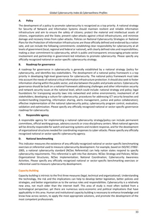 Global Cybersecurity Index & Cyberwellness Profiles
33
A. Policy
The development of a policy to promote cybersecurity is recognized as a top priority. A national strategy
for Security of Network and Information Systems should maintain resilient and reliable information
infrastructure and aim to ensure the safety of citizens; protect the material and intellectual assets of
citizens, organizations and the State; prevent cyber-attacks against critical infrastructures; and minimize
damage and recovery times from cyber-attacks. Policies on National Cybersecurity Strategies or National
Plans for the Protection of Information Infrastructures are those officially defined and endorsed by a nation
sate, and can include the following commitments: establishing clear responsibility for cybersecurity at all
levels of government (local, regional and federal or national), with clearly defined roles and responsibilities;
making a clear commitment to cybersecurity, which is public and transparent; encouraging private sector
involvement and partnership in government-led initiatives to promote cybersecurity. Please specify any
officially recognized national or sector-specific cybersecurity strategy.
B. Roadmap for governance
A roadmap for governance in cybersecurity is generally established by a national strategy /policy for
cybersecurity, and identifies key stakeholders. The development of a national policy framework is a top
priority in developing high-level governance for cybersecurity. The national policy framework must take
into account the needs of national critical information infrastructure protection. It should also seek to foster
information-sharing within the public sector, and also between the public and private sectors. Cybersecurity
governance should be built on a national framework addressing challenges and other information security
and network security issues at the national level, which could include: national strategy and policy; legal
foundations for transposing security laws into networked and online environments; involvement of all
stakeholders; developing a culture for cybersecurity; procedures for addressing ICT security breaches and
incident-handling (reporting, information sharing, alerts management, justice and police collaboration);
effective implementation of the national cybersecurity policy; cybersecurity program control, evaluation,
validation and optimization. Please specify any officially recognized national or sector-specific governance
roadmap for cybersecurity.
C. Responsible agency
A responsible agency for implementing a national cybersecurity strategy/policy can include permanent
committees, official working groups, advisory councils or cross-disciplinary centers. Most national agencies
will be directly responsible for watch and warning systems and incident response, and for the development
of organizational structures needed for coordinating responses to cyber-attacks. Please specify any officially
recognized national or sector-specific cybersecurity agency.
D. National benchmarking
This indicator measures the existence of any officially recognized national or sector-specific benchmarking
exercises or referential used to measure cybersecurity development. For example, based on ISO/IEC 27002-
2005, a national cybersecurity standard (NCSec Referential) can help nation states respond to specify
cybersecurity requirements. This referential is split into five domains: NCSec Strategy and Policies; NCSec
Organizational Structures; NCSec Implementation; National Coordination; Cybersecurity Awareness
Activities. Please specify any officially recognized national or sector-specific benchmarking exercises or
referential used to measure cybersecurity development.
Capacity Building
Capacity building is intrinsic to the first three measures (legal, technical and organizational). Understanding
the technology, the risk and the implications can help to develop better legislation, better policies and
strategies, and better organization as to the various roles and responsibilities. Cybersecurity is a relatively
new area, not much older than the internet itself. This area of study is most often tackled from a
technological perspective; yet there are numerous socio-economic and political implications that have
applicability in this area. Human and institutional capacity building is necessary to enhance knowledge and
know-how across sectors, to apply the most appropriate solutions, and promote the development of the
most competent professionals.
 