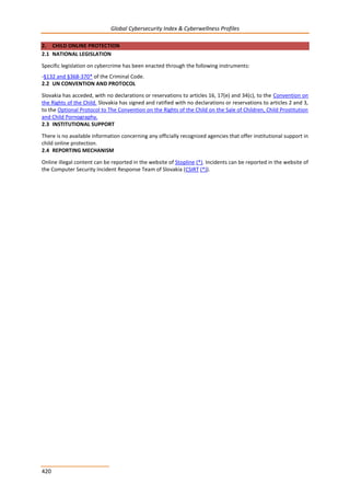 Global Cybersecurity Index & Cyberwellness Profiles
420
2. CHILD ONLINE PROTECTION
2.1 NATIONAL LEGISLATION
Specific legislation on cybercrime has been enacted through the following instruments:
-§132 and §368-370* of the Criminal Code.
2.2 UN CONVENTION AND PROTOCOL
Slovakia has acceded, with no declarations or reservations to articles 16, 17(e) and 34(c), to the Convention on
the Rights of the Child. Slovakia has signed and ratified with no declarations or reservations to articles 2 and 3,
to the Optional Protocol to The Convention on the Rights of the Child on the Sale of Children, Child Prostitution
and Child Pornography.
2.3 INSTITUTIONAL SUPPORT
There is no available information concerning any officially recognized agencies that offer institutional support in
child online protection.
2.4 REPORTING MECHANISM
Online illegal content can be reported in the website of Stopline (*). Incidents can be reported in the website of
the Computer Security Incident Response Team of Slovakia (CSIRT (*)).
 