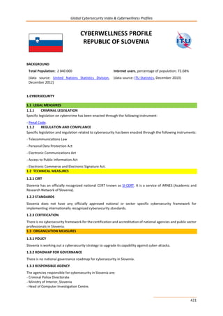Global Cybersecurity Index & Cyberwellness Profiles
421
CYBERWELLNESS PROFILE
REPUBLIC OF SLOVENIA
BACKGROUND
Total Population: 2 040 000
(data source: United Nations Statistics Division,
December 2012)
Internet users, percentage of population: 72.68%
(data source: ITU Statistics, December 2013)
1.CYBERSECURITY
1.1 LEGAL MEASURES
1.1.1 CRIMINAL LEGISLATION
Specific legislation on cybercrime has been enacted through the following instrument:
- Penal Code.
1.1.2 REGULATION AND COMPLIANCE
Specific legislation and regulation related to cybersecurity has been enacted through the following instruments:
- Telecommunications Law
- Personal Data Protection Act
- Electronic Communications Act
- Access to Public Information Act
- Electronic Commerce and Electronic Signature Act.
1.2 TECHNICAL MEASURES
1.2.1 CIRT
Slovenia has an officially recognized national CERT known as SI-CERT. It is a service of ARNES (Academic and
Research Network of Slovenia).
1.2.2 STANDARDS
Slovenia does not have any officially approved national or sector specific cybersecurity framework for
implementing internationally recognized cybersecurity standards.
1.2.3 CERTIFICATION
There is no cybersecurity framework for the certification and accreditation of national agencies and public sector
professionals in Slovenia.
1.3 ORGANIZATION MEASURES
1.3.1 POLICY
Slovenia is working out a cybersecurity strategy to upgrade its capability against cyber-attacks.
1.3.2 ROADMAP FOR GOVERNANCE
There is no national governance roadmap for cybersecurity in Slovenia.
1.3.3 RESPONSIBLE AGENCY
The agencies responsible for cybersecurity in Slovenia are:
- Criminal Police Directorate
- Ministry of Interior, Slovenia
- Head of Computer Investigation Centre.
 